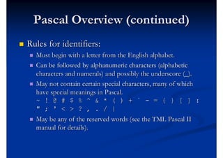 Pascal Overview (continued)
   Rules for identifiers:
       Must begin with a letter from the English alphabet.
       Can be followed by alphanumeric characters (alphabetic
        characters and numerals) and possibly the underscore (_).
       May not contain certain special characters, many of which
        have special meanings in Pascal.
        ~ ! @ # $ % ^ & * ( ) + ` - = { } [ ] :
        " ; ' < > ? , . / |
       May be any of the reserved words (see the TML Pascal II
        manual for details).
 