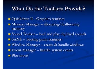 What Do the Toolsets Provide?
   Quickdraw II - Graphics routines
   Memory Manager – allocating/deallocating
    memory
   Sound Toolset – load and play digitized sounds
   SANE – floating point routines
   Window Manager – create & handle windows
   Event Manager – handle system events
   Plus more!
 