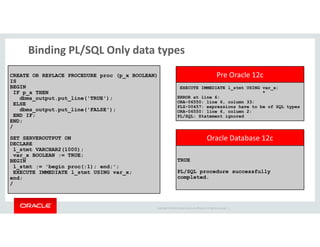 Binding PL/SQL Only data types 
EXECUTE IMMEDIATE l_stmt USING var_x; 
* 
ERROR at line 6: 
ORA-06550: line 6, column 33: 
PLS-00457: expressions have to be of SQL types 
ORA-06550: line 6, column 2: 
PL/SQL: Statement ignored 
CREATE OR REPLACE PROCEDURE proc (p_x BOOLEAN) 
IS 
BEGIN 
IF p_x THEN 
dbms_output.put_line('TRUE'); 
ELSE 
dbms_output.put_line('FALSE'); 
END IF; 
END; 
Pre Oracle 12c 
TRUE 
PL/SQL procedure successfully 
completed. 
Copyright © 2014 Oracle and/or its affiliates. All rights reserved. | 
/ 
SET SERVEROUTPUT ON 
DECLARE 
l_stmt VARCHAR2(1000); 
var_x BOOLEAN := TRUE; 
BEGIN 
l_stmt := 'begin proc(:1); end;'; 
EXECUTE IMMEDIATE l_stmt USING var_x; 
end; 
/ 
Oracle Database 12c 
 