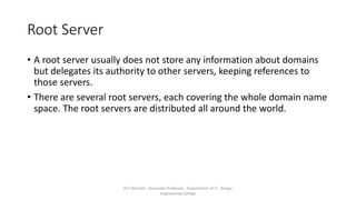 Root Server
• A root server usually does not store any information about domains
but delegates its authority to other servers, keeping references to
those servers.
• There are several root servers, each covering the whole domain name
space. The root servers are distributed all around the world.
Dr.T.Abirami , Associate Professor , Department of IT , Kongu
Engineering College
 