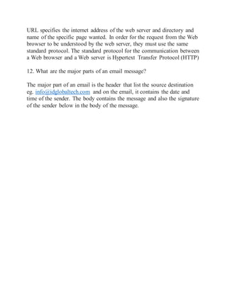 URL specifies the internet address of the web server and directory and
name of the specific page wanted. In order for the request from the Web
browser to be understood by the web server, they must use the same
standard protocol. The standard protocol for the communication between
a Web browser and a Web server is Hypertext Transfer Protocol (HTTP)
12. What are the major parts of an email message?
The major part of an email is the header that list the source destination
eg. info@idglobaltech.com and on the email, it contains the date and
time of the sender. The body contains the message and also the signature
of the sender below in the body of the message.
 