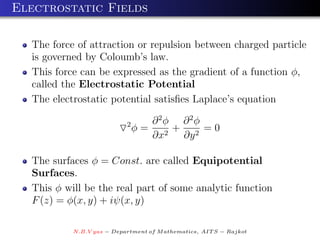 Electrostatic Fields

  The force of attraction or repulsion between charged particle
  is governed by Coloumb’s law.
  This force can be expressed as the gradient of a function φ,
  called the Electrostatic Potential
  The electrostatic potential satisﬁes Laplace’s equation

                           2        ∂ 2φ ∂ 2φ
                               φ=       +     =0
                                    ∂x2 ∂y 2

  The surfaces φ = Const. are called Equipotential
  Surfaces.
  This φ will be the real part of some analytic function
  F (z) = φ(x, y) + iψ(x, y)

           N.B.V yas − Department of M athematics, AIT S − Rajkot
 