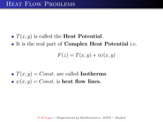 Heat Flow Problems



  T (x, y) is called the Heat Potential.
  It is the real part of Complex Heat Potential i.e.

                      F (z) = T (x, y) + iψ(x, y)


  T (x, y) = Const. are called Isotherms
  ψ(x, y) = Const. is heat ﬂow lines.




          N.B.V yas − Department of M athematics, AIT S − Rajkot
 