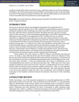 Osman, O. A.; H. Rakha, and A. Mittal
2
conditions introduced by traffic control devices has a significant impact on travel time predictions.
Nonetheless, the results demonstrate that the LSTMN is a promising tool that can has the ability
to account for the temporal correlation within the data. The developed models are also promising
tools for reasonable travel time predictions in transit applications.
Keywords: Travel Time Prediction, Deep Learning, Long Short Term Memory Networks,
transit, temporal correlation
INTRODUCTION
The advent of advanced vehicle and smartphone technologies has changed the face of
transportation and will continue to do so. The availability of unprecedented amounts of real-time
information enabled by these technologies has made it possible for travelers to proactively plan
their trips, alter their choices and decisions before and during their trips, and act as assisting
agents to other travelers in a smart and intelligent transportation system (ITS). Advanced traveler
information systems (ATIS) is one application of ITS. In ATIS, provision of real-time
information is supported by a hierarchical process that starts with the collection of sensor data
which goes through comprehensive data processing, before the resulting synthesized information
is disseminated in real-time to travelers through several relaying devices/services, such as
dynamic message signs, 511 calling services, radio, and smart phones, among others. Every step
in this hierarchical process is important and must be performed accurately and in a timely
manner to result in reliable information that can help travelers make informed and timely
decisions. Collected data must be obtained via reliable and calibrated sensors; data processing
and information synthesis require well-structured and well thought out calculations and models;
and information dissemination requires reliable communication technologies.
Transit agencies have been relying on ATIS for effective trip planning and improved
service. In doing so, data collection devices have been installed on buses for collection of data
that are later used to aid decision-making by both travelers and the transit agency. Travel time and
bus arrival times are two pieces of information passengers/travelers need for departure time, route,
and mode choice decisions. Using the collected data, these pieces of information can be
estimated/predicted and travelers can effectively plan their trips. While there have been many
attempts to predict bus travel and arrival times, this task is complicated and not easy to achieve
because of the involvement of many stochastic variables in the process. Thus, it is very important
to account for such stochastisity to realize reasonable predictions. This study attempts to develop
a bus travel time prediction model that takes into consideration such stochastisity through
accounting for the temporal correlation between the timeseries observations of the controlling
variables.
LITERATURE REVIEW
Traffic forecasting is one of the important components for successful implementation of ATIS.
Specifically, prediction of travel time - hence Estimated Arrival Time (ETA) - is a critical building
block for determination of the shortest and/or most eco-friendly routes in navigation systems.
Additionally, travel time is better perceived by travelers and more helpful in their decision-making
process. Predicting travel time minimizes the effect of uncertainty in traffic conditions when
optimizing routes. There is a plethora of literature pertaining to travel time predictions for ATIS
and traffic management, which can be categorized as model-based or data driven.
Preprints (www.preprints.org) | NOT PEER-REVIEWED | Posted: 9 April 2021 doi:10.20944/preprints202104.0269.v1
 