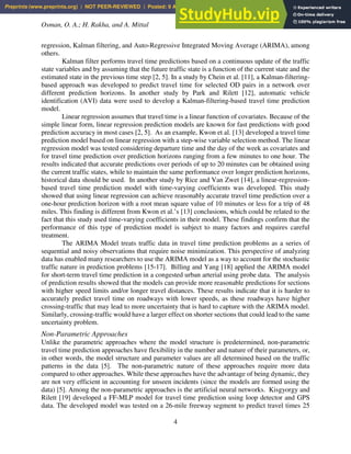 Osman, O. A.; H. Rakha, and A. Mittal
4
regression, Kalman filtering, and Auto-Regressive Integrated Moving Average (ARIMA), among
others.
Kalman filter performs travel time predictions based on a continuous update of the traffic
state variables and by assuming that the future traffic state is a function of the current state and the
estimated state in the previous time step [2, 5]. In a study by Chein et al. [11], a Kalman-filtering-
based approach was developed to predict travel time for selected OD pairs in a network over
different prediction horizons. In another study by Park and Rilett [12], automatic vehicle
identification (AVI) data were used to develop a Kalman-filtering-based travel time prediction
model.
Linear regression assumes that travel time is a linear function of covariates. Because of the
simple linear form, linear regression prediction models are known for fast predictions with good
prediction accuracy in most cases [2, 5]. As an example, Kwon et al. [13] developed a travel time
prediction model based on linear regression with a step-wise variable selection method. The linear
regression model was tested considering departure time and the day of the week as covariates and
for travel time prediction over prediction horizons ranging from a few minutes to one hour. The
results indicated that accurate predictions over periods of up to 20 minutes can be obtained using
the current traffic states, while to maintain the same performance over longer prediction horizons,
historical data should be used. In another study by Rice and Van Zwet [14], a linear-regression-
based travel time prediction model with time-varying coefficients was developed. This study
showed that using linear regression can achieve reasonably accurate travel time prediction over a
one-hour prediction horizon with a root mean square value of 10 minutes or less for a trip of 48
miles. This finding is different from Kwon et al.’s [13] conclusions, which could be related to the
fact that this study used time-varying coefficients in their model. These findings confirm that the
performance of this type of prediction model is subject to many factors and requires careful
treatment.
The ARIMA Model treats traffic data in travel time prediction problems as a series of
sequential and noisy observations that require noise minimization. This perspective of analyzing
data has enabled many researchers to use the ARIMA model as a way to account for the stochastic
traffic nature in prediction problems [15-17]. Billing and Yang [18] applied the ARIMA model
for short-term travel time prediction in a congested urban arterial using probe data. The analysis
of prediction results showed that the models can provide more reasonable predictions for sections
with higher speed limits and/or longer travel distances. These results indicate that it is harder to
accurately predict travel time on roadways with lower speeds, as these roadways have higher
crossing-traffic that may lead to more uncertainty that is hard to capture with the ARIMA model.
Similarly, crossing-traffic would have a larger effect on shorter sections that could lead to the same
uncertainty problem.
Non-Parametric Approaches
Unlike the parametric approaches where the model structure is predetermined, non-parametric
travel time prediction approaches have flexibility in the number and nature of their parameters, or,
in other words, the model structure and parameter values are all determined based on the traffic
patterns in the data [5]. The non-parametric nature of these approaches require more data
compared to other approaches. While these approaches have the advantage of being dynamic, they
are not very efficient in accounting for unseen incidents (since the models are formed using the
data) [5]. Among the non-parametric approaches is the artificial neural networks. Kisgyorgy and
Rilett [19] developed a FF-MLP model for travel time prediction using loop detector and GPS
data. The developed model was tested on a 26-mile freeway segment to predict travel times 25
Preprints (www.preprints.org) | NOT PEER-REVIEWED | Posted: 9 April 2021 doi:10.20944/preprints202104.0269.v1
 