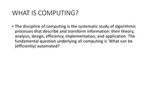 WHAT IS COMPUTING?
• The discipline of computing is the systematic study of algorithmic
processes that describe and transform information: their theory,
analysis, design, efficiency, implementation, and application. The
fundamental question underlying all computing is 'What can be
(efficiently) automated?
 