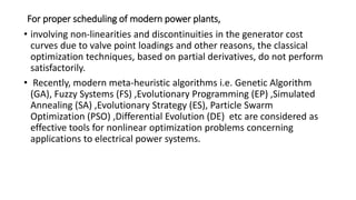 For proper scheduling of modern power plants,
• involving non-linearities and discontinuities in the generator cost
curves due to valve point loadings and other reasons, the classical
optimization techniques, based on partial derivatives, do not perform
satisfactorily.
• Recently, modern meta-heuristic algorithms i.e. Genetic Algorithm
(GA), Fuzzy Systems (FS) ,Evolutionary Programming (EP) ,Simulated
Annealing (SA) ,Evolutionary Strategy (ES), Particle Swarm
Optimization (PSO) ,Differential Evolution (DE) etc are considered as
effective tools for nonlinear optimization problems concerning
applications to electrical power systems.
 