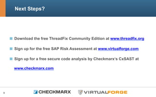 Next Steps?
  Download the free ThreadFix Community Edition at www.threadfix.org
Sign up for the free SAP Risk Assessment at www.virtualforge.com
Sign up for a free secure code analysis by Checkmarx‘s CxSAST at
www.checkmarx.com
9
 