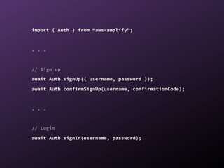import { Auth } from “aws-amplify”;
. . .
// Sign up
await Auth.signUp({ username, password });
await Auth.confirmSignUp(username, confirmationCode);
. . .
// Login
await Auth.signIn(username, password);
 