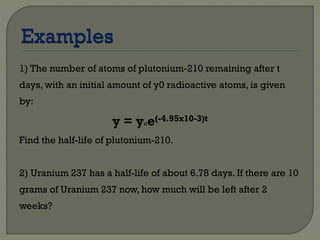 1) The number of atoms of plutonium-210 remaining after t
days, with an initial amount of y0 radioactive atoms, is given
by:
y = y°e(-4.95x10-3)t
Find the half-life of plutonium-210.
2) Uranium 237 has a half-life of about 6.78 days. If there are 10
grams of Uranium 237 now, how much will be left after 2
weeks?
 