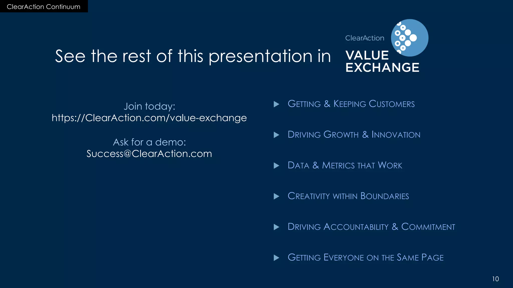 ClearAction Continuum
10
ClearAction Continuum
10
See the rest of this presentation in
 GETTING & KEEPING CUSTOMERS
 DRIVING GROWTH & INNOVATION
 DATA & METRICS THAT WORK
 CREATIVITY WITHIN BOUNDARIES
 DRIVING ACCOUNTABILITY & COMMITMENT
 GETTING EVERYONE ON THE SAME PAGE
Join today:
https://ClearAction.com/value-exchange
Ask for a demo:
Success@ClearAction.com
 