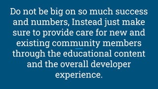 Do not be big on so much success
and numbers, Instead just make
sure to provide care for new and
existing community members
through the educational content
and the overall developer
experience.
 