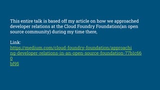 This entire talk is based off my article on how we approached
developer relations at the Cloud Foundry Foundation(an open
source community) during my time there,
Link:
https://medium.com/cloud-foundry-foundation/approachi
ng-developer-relations-in-an-open-source-foundation-77b1c66
0
bf95
 