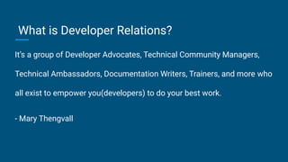 It’s a group of Developer Advocates, Technical Community Managers,
Technical Ambassadors, Documentation Writers, Trainers, and more who
all exist to empower you(developers) to do your best work.
- Mary Thengvall
What is Developer Relations?
 