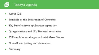 Today's Agenda
● About ICS
● Principle of the Separation of Concerns
● Key beneﬁts from application separation
● Qt applications and UI / Backend separation
● ICS's architectural approach with GreenHouse
● GreenHouse testing and simulation
● Summary
 