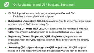 Qt Applications and UI / Backend Separation
● Qt Quick provides four main ways to integrate C++ and QML.
○ Each has its own place and purpose.
● Subclassing QQuickItem: QQuickItem allows you to write your own visual
and non-visual QML items using C++.
● Registering C++ types with QML: C++ classes can be registered with the
QML type system, allowing them to be instantiated as QML types.
● Registering Context Properties / QML Singleton: QObjects can be
registered with the QML context, allowing their properties to be directly
accessed.
● Accessing QML objects through the QML object tree: All QML objects
reside in a tree hierarchy and can be accessed via the root of the tree.
 