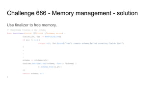 Challenge 666 - Memory management - solution
Use finalizer to free memory.
// NewSchema creates a new schema
func NewSchema(fields []*Field) (*Schema, error) {
fieldsList, err := NewFieldList()
if err != nil {
return nil, fmt.Errorf("can't create schema,failed creating fields list")
}
.
.
.
schema := &Schema{ptr}
runtime.SetFinalizer(schema, func(s *Schema) {
C.schema_free(s.ptr)
})
return schema, nil
}
 