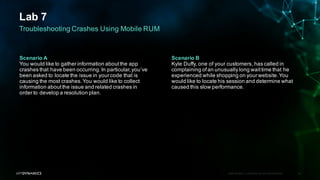 Lab 7
APPDYNAMICS CONFIDENTIAL AND PROPRIETARY 68
Troubleshooting Crashes Using Mobile RUM
Scenario A
You would like to gather information aboutthe app
crashes that have been occurring.In particular,you’ve
been asked to locate the issue in your code that is
causing the most crashes.You would like to collect
information aboutthe issue and related crashes in
order to develop a resolution plan.
Scenario B
Kyle Duffy, one of your customers, has called in
complaining ofan unusually long waittime that he
experienced while shopping on your website.You
would like to locate his session and determine what
caused this slow performance.
 