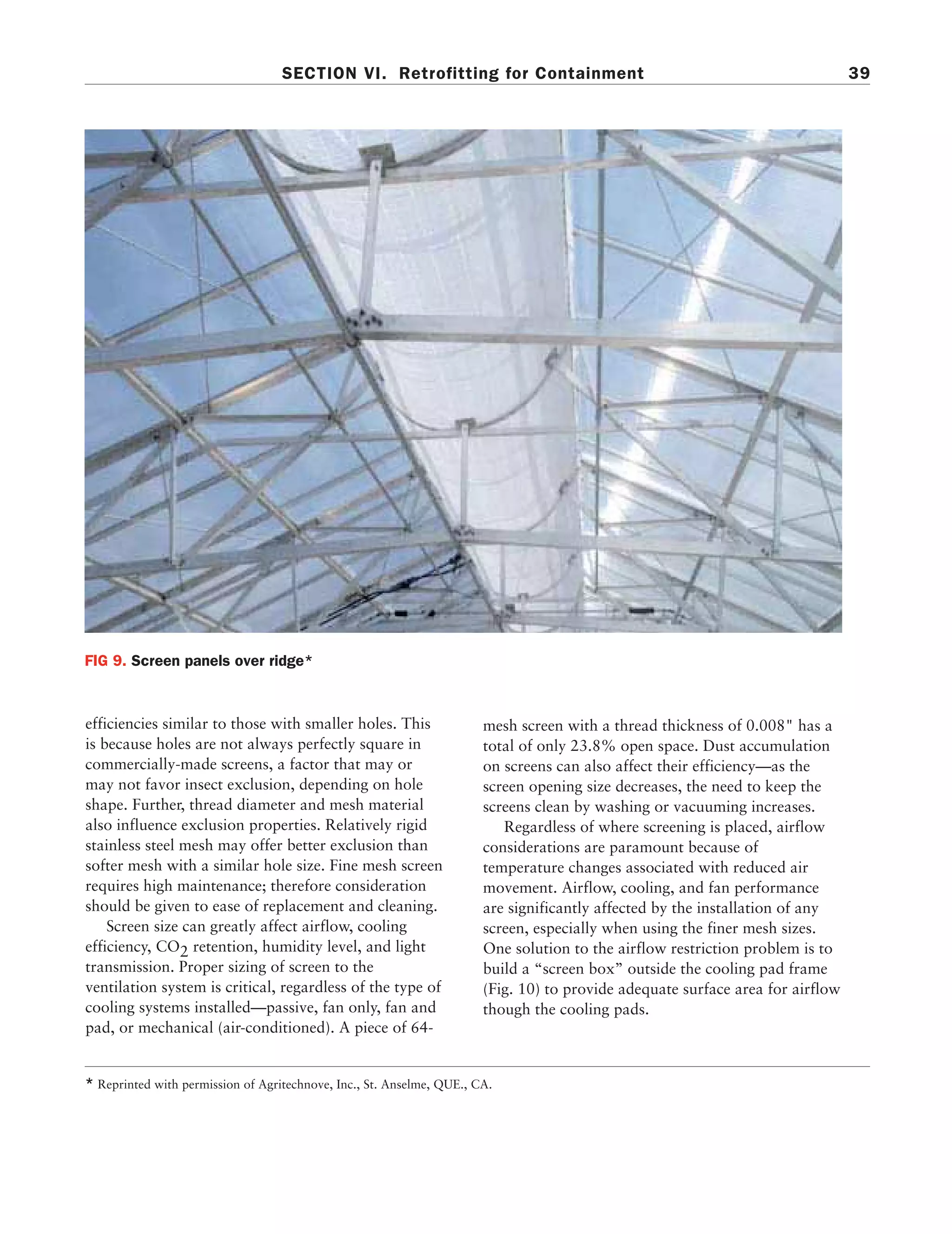 01-07 Transgenic book     7/16/01     10:35 PM     Page 39




                                             SECTION VI. Retrofitting for Containment                                                     39




          FIG 9. Screen panels over ridge*



          efficiencies similar to those with smaller holes. This                 mesh screen with a thread thickness of 0.008" has a
          is because holes are not always perfectly square in                    total of only 23.8% open space. Dust accumulation
          commercially-made screens, a factor that may or                        on screens can also affect their efficiency—as the
          may not favor insect exclusion, depending on hole                      screen opening size decreases, the need to keep the
          shape. Further, thread diameter and mesh material                      screens clean by washing or vacuuming increases.
          also influence exclusion properties. Relatively rigid                     Regardless of where screening is placed, airflow
          stainless steel mesh may offer better exclusion than                   considerations are paramount because of
          softer mesh with a similar hole size. Fine mesh screen                 temperature changes associated with reduced air
          requires high maintenance; therefore consideration                     movement. Airflow, cooling, and fan performance
          should be given to ease of replacement and cleaning.                   are significantly affected by the installation of any
              Screen size can greatly affect airflow, cooling                    screen, especially when using the finer mesh sizes.
          efficiency, CO2 retention, humidity level, and light                   One solution to the airflow restriction problem is to
          transmission. Proper sizing of screen to the                           build a “screen box” outside the cooling pad frame
          ventilation system is critical, regardless of the type of              (Fig. 10) to provide adequate surface area for airflow
          cooling systems installed—passive, fan only, fan and                   though the cooling pads.
          pad, or mechanical (air-conditioned). A piece of 64-


          * Reprinted with permission of Agritechnove, Inc., St. Anselme, QUE., CA.
 