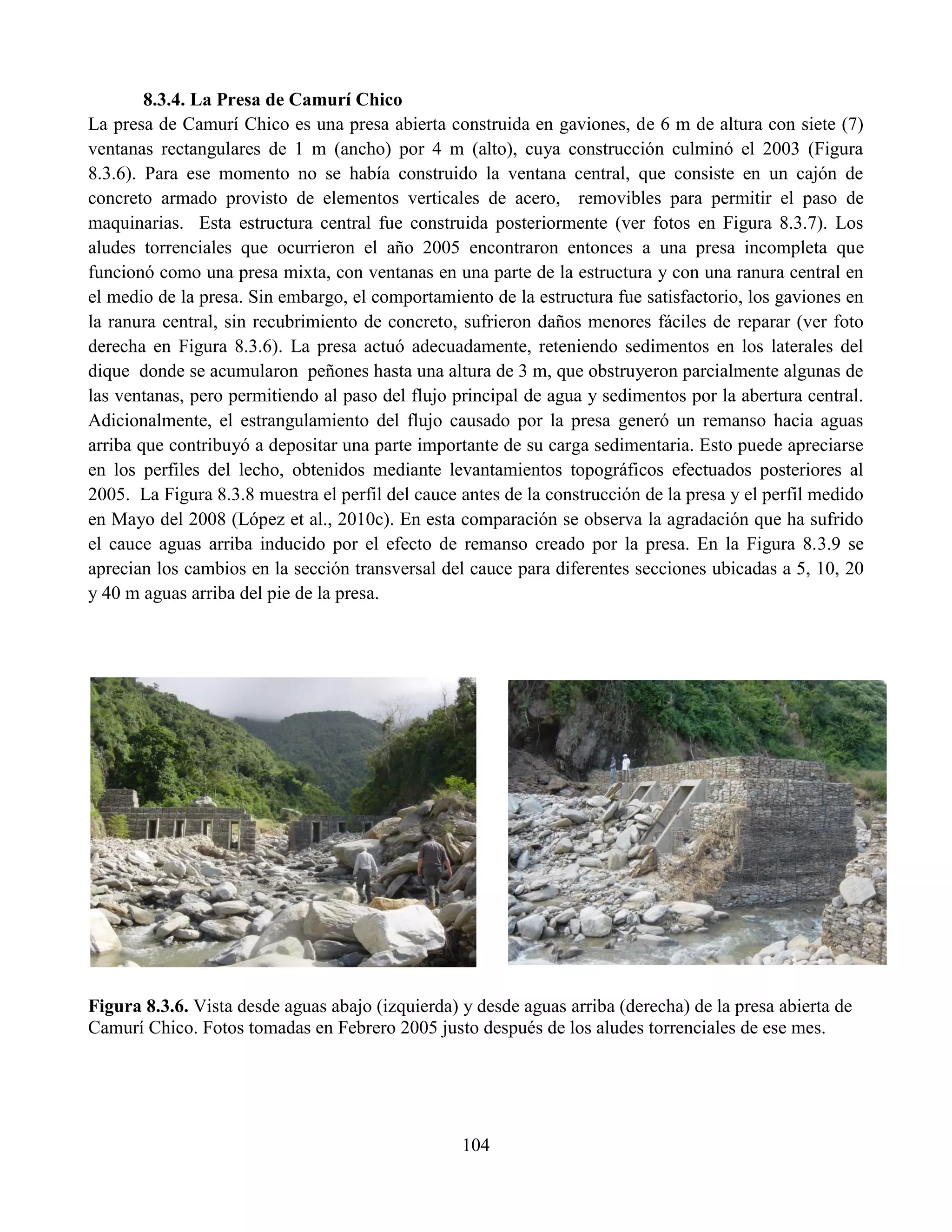 104
8.3.4. La Presa de Camurí Chico
La presa de Camurí Chico es una presa abierta construida en gaviones, de 6 m de altura con siete (7)
ventanas rectangulares de 1 m (ancho) por 4 m (alto), cuya construcción culminó el 2003 (Figura
8.3.6). Para ese momento no se había construido la ventana central, que consiste en un cajón de
concreto armado provisto de elementos verticales de acero, removibles para permitir el paso de
maquinarias. Esta estructura central fue construida posteriormente (ver fotos en Figura 8.3.7). Los
aludes torrenciales que ocurrieron el año 2005 encontraron entonces a una presa incompleta que
funcionó como una presa mixta, con ventanas en una parte de la estructura y con una ranura central en
el medio de la presa. Sin embargo, el comportamiento de la estructura fue satisfactorio, los gaviones en
la ranura central, sin recubrimiento de concreto, sufrieron daños menores fáciles de reparar (ver foto
derecha en Figura 8.3.6). La presa actuó adecuadamente, reteniendo sedimentos en los laterales del
dique donde se acumularon peñones hasta una altura de 3 m, que obstruyeron parcialmente algunas de
las ventanas, pero permitiendo al paso del flujo principal de agua y sedimentos por la abertura central.
Adicionalmente, el estrangulamiento del flujo causado por la presa generó un remanso hacia aguas
arriba que contribuyó a depositar una parte importante de su carga sedimentaria. Esto puede apreciarse
en los perfiles del lecho, obtenidos mediante levantamientos topográficos efectuados posteriores al
2005. La Figura 8.3.8 muestra el perfil del cauce antes de la construcción de la presa y el perfil medido
en Mayo del 2008 (López et al., 2010c). En esta comparación se observa la agradación que ha sufrido
el cauce aguas arriba inducido por el efecto de remanso creado por la presa. En la Figura 8.3.9 se
aprecian los cambios en la sección transversal del cauce para diferentes secciones ubicadas a 5, 10, 20
y 40 m aguas arriba del pie de la presa.
Figura 8.3.6. Vista desde aguas abajo (izquierda) y desde aguas arriba (derecha) de la presa abierta de
Camurí Chico. Fotos tomadas en Febrero 2005 justo después de los aludes torrenciales de ese mes.
 
