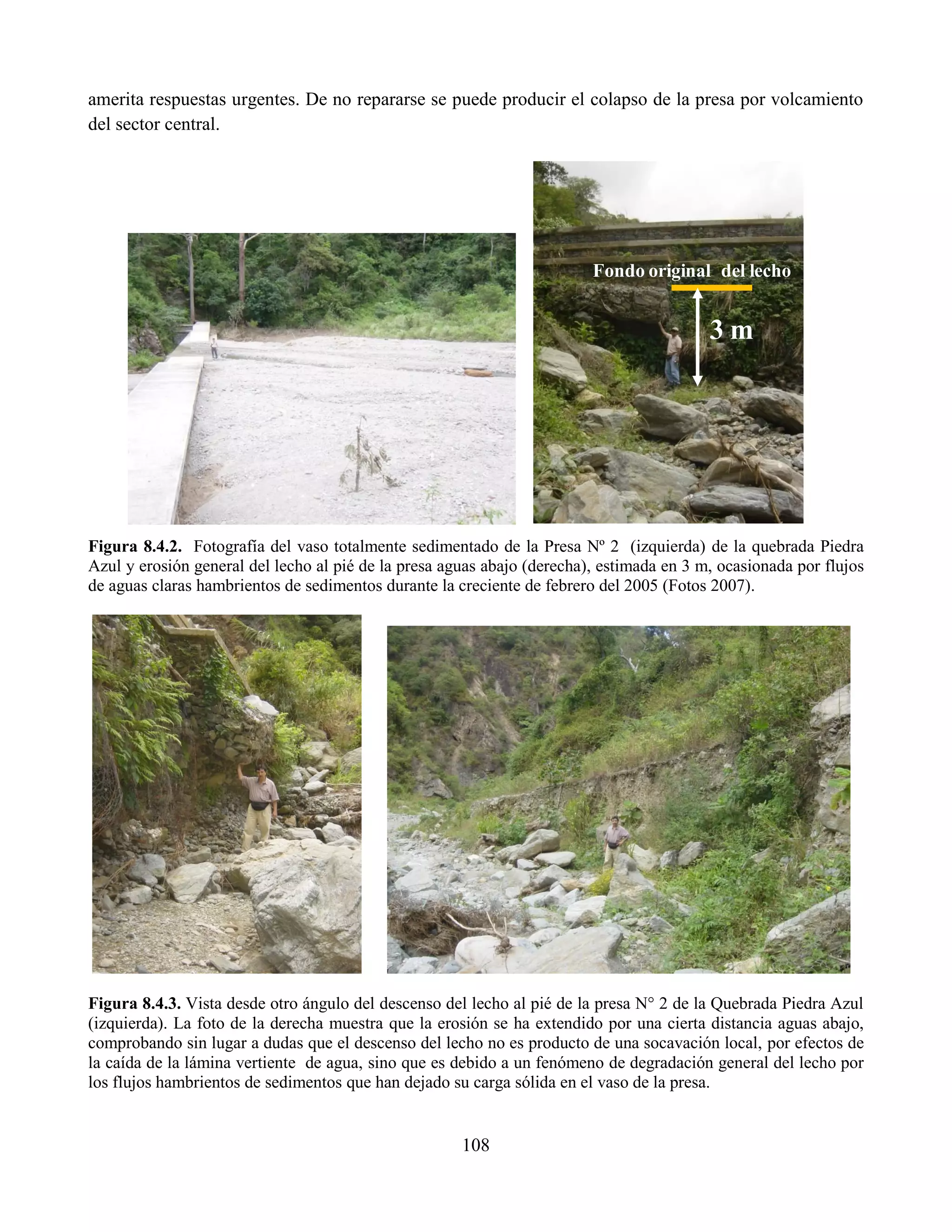 108
amerita respuestas urgentes. De no repararse se puede producir el colapso de la presa por volcamiento
del sector central.
Figura 8.4.2. Fotografía del vaso totalmente sedimentado de la Presa Nº 2 (izquierda) de la quebrada Piedra
Azul y erosión general del lecho al pié de la presa aguas abajo (derecha), estimada en 3 m, ocasionada por flujos
de aguas claras hambrientos de sedimentos durante la creciente de febrero del 2005 (Fotos 2007).
Figura 8.4.3. Vista desde otro ángulo del descenso del lecho al pié de la presa N° 2 de la Quebrada Piedra Azul
(izquierda). La foto de la derecha muestra que la erosión se ha extendido por una cierta distancia aguas abajo,
comprobando sin lugar a dudas que el descenso del lecho no es producto de una socavación local, por efectos de
la caída de la lámina vertiente de agua, sino que es debido a un fenómeno de degradación general del lecho por
los flujos hambrientos de sedimentos que han dejado su carga sólida en el vaso de la presa.
Fondo original del lecho
3 m
 