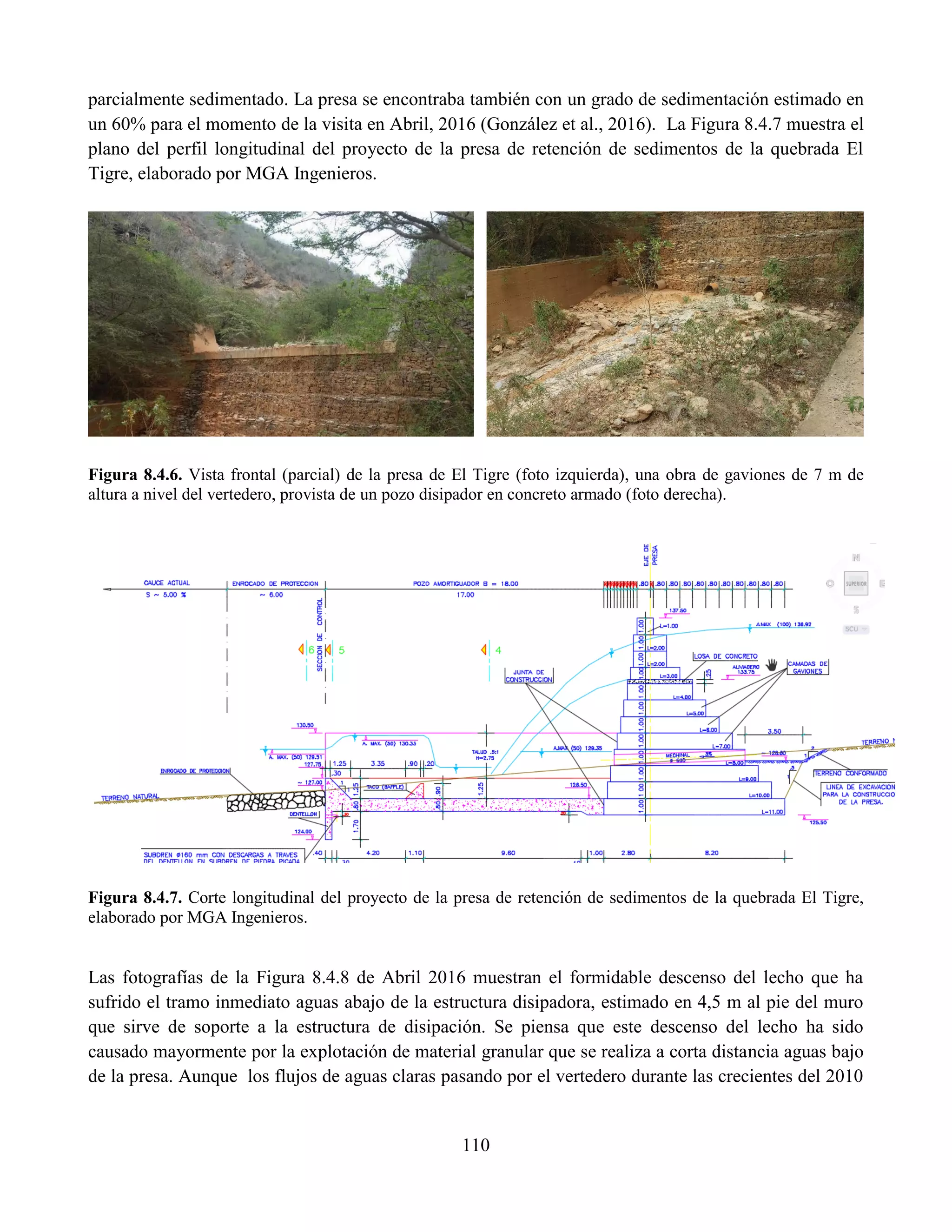110
parcialmente sedimentado. La presa se encontraba también con un grado de sedimentación estimado en
un 60% para el momento de la visita en Abril, 2016 (González et al., 2016). La Figura 8.4.7 muestra el
plano del perfil longitudinal del proyecto de la presa de retención de sedimentos de la quebrada El
Tigre, elaborado por MGA Ingenieros.
Figura 8.4.6. Vista frontal (parcial) de la presa de El Tigre (foto izquierda), una obra de gaviones de 7 m de
altura a nivel del vertedero, provista de un pozo disipador en concreto armado (foto derecha).
Figura 8.4.7. Corte longitudinal del proyecto de la presa de retención de sedimentos de la quebrada El Tigre,
elaborado por MGA Ingenieros.
Las fotografías de la Figura 8.4.8 de Abril 2016 muestran el formidable descenso del lecho que ha
sufrido el tramo inmediato aguas abajo de la estructura disipadora, estimado en 4,5 m al pie del muro
que sirve de soporte a la estructura de disipación. Se piensa que este descenso del lecho ha sido
causado mayormente por la explotación de material granular que se realiza a corta distancia aguas bajo
de la presa. Aunque los flujos de aguas claras pasando por el vertedero durante las crecientes del 2010
 