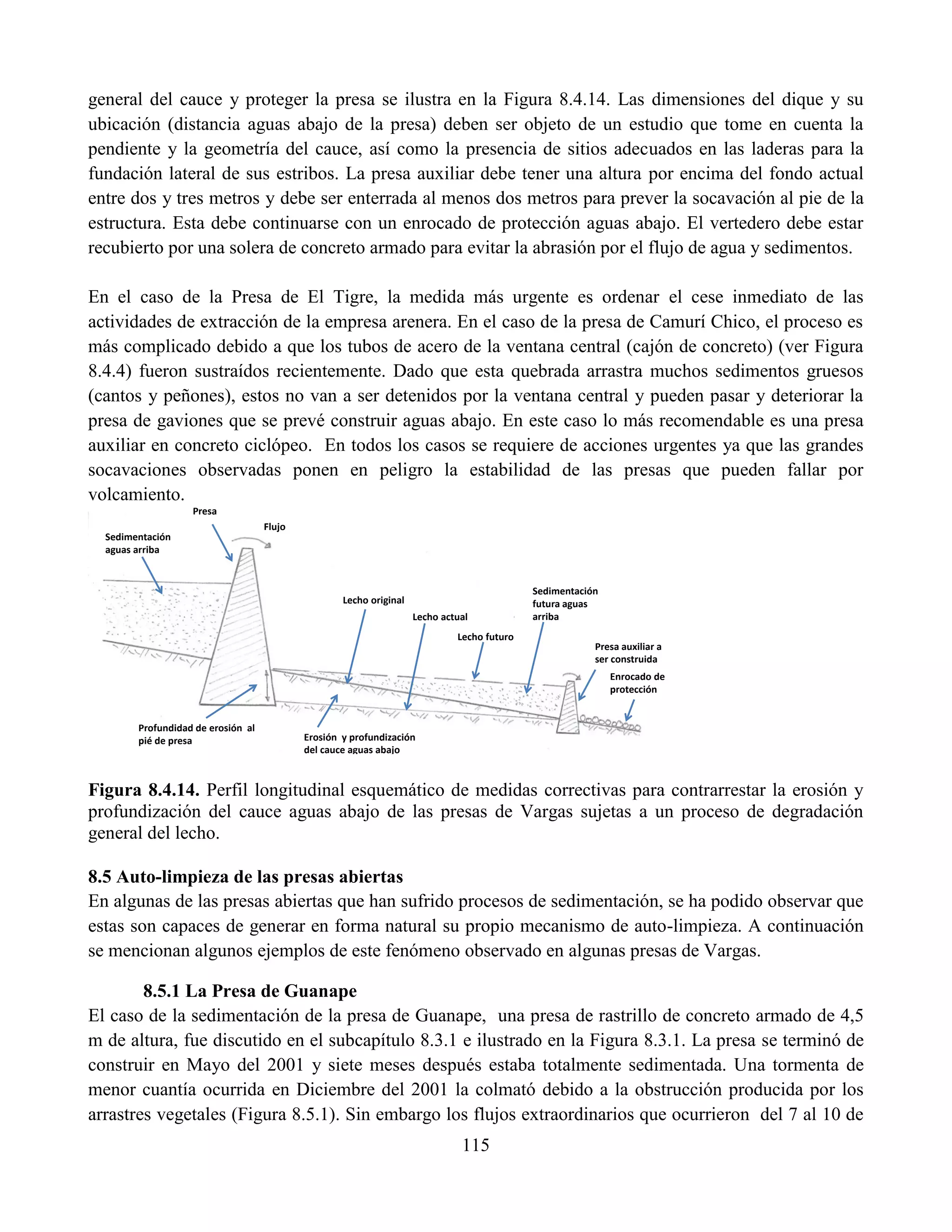 115
general del cauce y proteger la presa se ilustra en la Figura 8.4.14. Las dimensiones del dique y su
ubicación (distancia aguas abajo de la presa) deben ser objeto de un estudio que tome en cuenta la
pendiente y la geometría del cauce, así como la presencia de sitios adecuados en las laderas para la
fundación lateral de sus estribos. La presa auxiliar debe tener una altura por encima del fondo actual
entre dos y tres metros y debe ser enterrada al menos dos metros para prever la socavación al pie de la
estructura. Esta debe continuarse con un enrocado de protección aguas abajo. El vertedero debe estar
recubierto por una solera de concreto armado para evitar la abrasión por el flujo de agua y sedimentos.
En el caso de la Presa de El Tigre, la medida más urgente es ordenar el cese inmediato de las
actividades de extracción de la empresa arenera. En el caso de la presa de Camurí Chico, el proceso es
más complicado debido a que los tubos de acero de la ventana central (cajón de concreto) (ver Figura
8.4.4) fueron sustraídos recientemente. Dado que esta quebrada arrastra muchos sedimentos gruesos
(cantos y peñones), estos no van a ser detenidos por la ventana central y pueden pasar y deteriorar la
presa de gaviones que se prevé construir aguas abajo. En este caso lo más recomendable es una presa
auxiliar en concreto ciclópeo. En todos los casos se requiere de acciones urgentes ya que las grandes
socavaciones observadas ponen en peligro la estabilidad de las presas que pueden fallar por
volcamiento.
Figura 8.4.14. Perfil longitudinal esquemático de medidas correctivas para contrarrestar la erosión y
profundización del cauce aguas abajo de las presas de Vargas sujetas a un proceso de degradación
general del lecho.
8.5 Auto-limpieza de las presas abiertas
En algunas de las presas abiertas que han sufrido procesos de sedimentación, se ha podido observar que
estas son capaces de generar en forma natural su propio mecanismo de auto-limpieza. A continuación
se mencionan algunos ejemplos de este fenómeno observado en algunas presas de Vargas.
8.5.1 La Presa de Guanape
El caso de la sedimentación de la presa de Guanape, una presa de rastrillo de concreto armado de 4,5
m de altura, fue discutido en el subcapítulo 8.3.1 e ilustrado en la Figura 8.3.1. La presa se terminó de
construir en Mayo del 2001 y siete meses después estaba totalmente sedimentada. Una tormenta de
menor cuantía ocurrida en Diciembre del 2001 la colmató debido a la obstrucción producida por los
arrastres vegetales (Figura 8.5.1). Sin embargo los flujos extraordinarios que ocurrieron del 7 al 10 de
Presa
Presa auxiliar a
ser construida
Enrocado de
protección
Sedimentación
aguas arriba
Erosión y profundización
del cauce aguas abajo
Profundidad de erosión al
pié de presa
Lecho original
Lecho actual
Lecho futuro
Sedimentación
futura aguas
arriba
Flujo
 