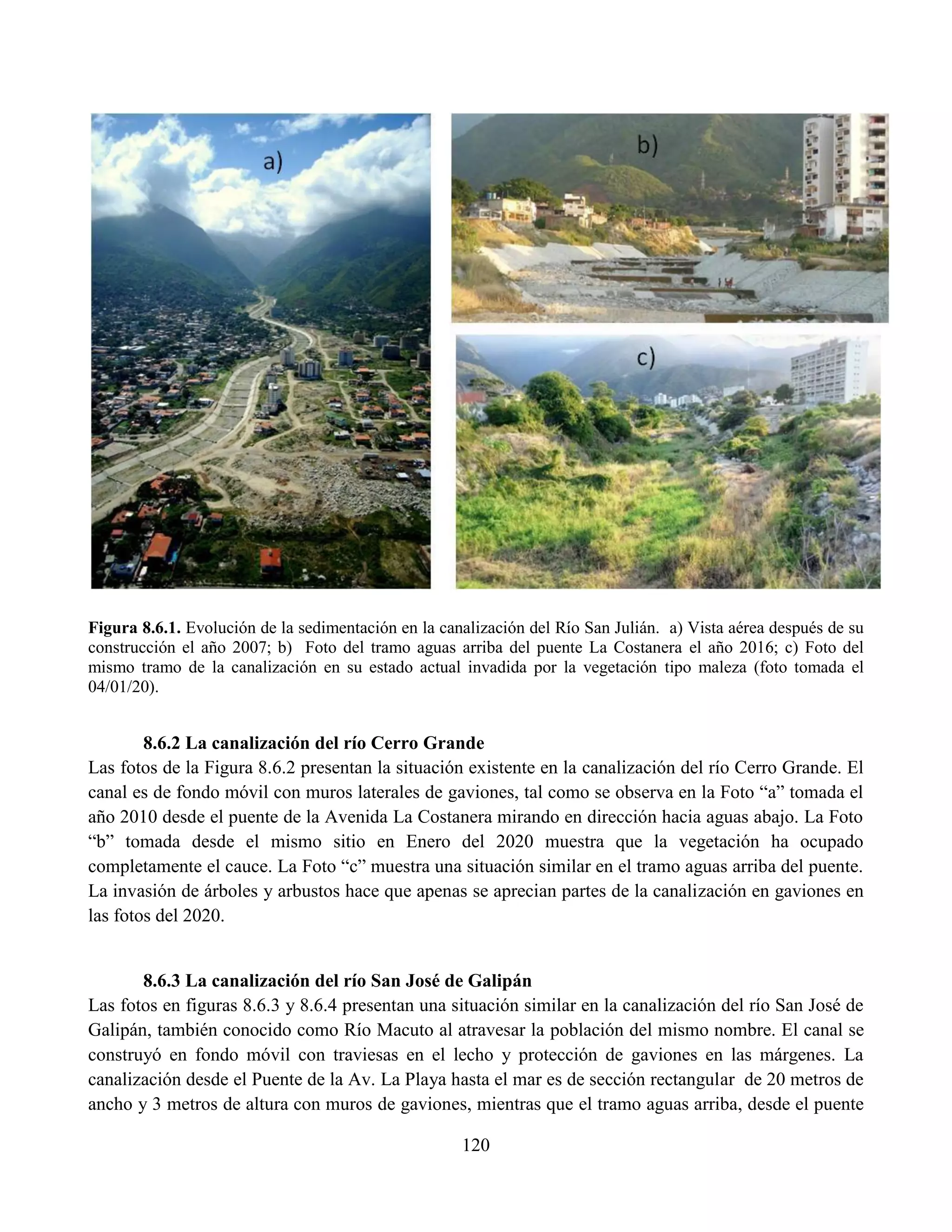 120
Figura 8.6.1. Evolución de la sedimentación en la canalización del Río San Julián. a) Vista aérea después de su
construcción el año 2007; b) Foto del tramo aguas arriba del puente La Costanera el año 2016; c) Foto del
mismo tramo de la canalización en su estado actual invadida por la vegetación tipo maleza (foto tomada el
04/01/20).
8.6.2 La canalización del río Cerro Grande
Las fotos de la Figura 8.6.2 presentan la situación existente en la canalización del río Cerro Grande. El
canal es de fondo móvil con muros laterales de gaviones, tal como se observa en la Foto “a” tomada el
año 2010 desde el puente de la Avenida La Costanera mirando en dirección hacia aguas abajo. La Foto
“b” tomada desde el mismo sitio en Enero del 2020 muestra que la vegetación ha ocupado
completamente el cauce. La Foto “c” muestra una situación similar en el tramo aguas arriba del puente.
La invasión de árboles y arbustos hace que apenas se aprecian partes de la canalización en gaviones en
las fotos del 2020.
8.6.3 La canalización del río San José de Galipán
Las fotos en figuras 8.6.3 y 8.6.4 presentan una situación similar en la canalización del río San José de
Galipán, también conocido como Río Macuto al atravesar la población del mismo nombre. El canal se
construyó en fondo móvil con traviesas en el lecho y protección de gaviones en las márgenes. La
canalización desde el Puente de la Av. La Playa hasta el mar es de sección rectangular de 20 metros de
ancho y 3 metros de altura con muros de gaviones, mientras que el tramo aguas arriba, desde el puente
 