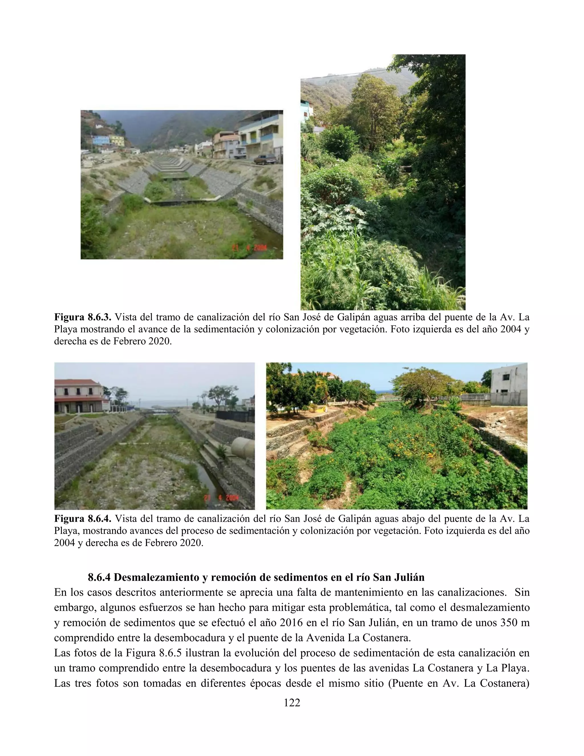 122
Figura 8.6.3. Vista del tramo de canalización del río San José de Galipán aguas arriba del puente de la Av. La
Playa mostrando el avance de la sedimentación y colonización por vegetación. Foto izquierda es del año 2004 y
derecha es de Febrero 2020.
Figura 8.6.4. Vista del tramo de canalización del río San José de Galipán aguas abajo del puente de la Av. La
Playa, mostrando avances del proceso de sedimentación y colonización por vegetación. Foto izquierda es del año
2004 y derecha es de Febrero 2020.
8.6.4 Desmalezamiento y remoción de sedimentos en el río San Julián
En los casos descritos anteriormente se aprecia una falta de mantenimiento en las canalizaciones. Sin
embargo, algunos esfuerzos se han hecho para mitigar esta problemática, tal como el desmalezamiento
y remoción de sedimentos que se efectuó el año 2016 en el río San Julián, en un tramo de unos 350 m
comprendido entre la desembocadura y el puente de la Avenida La Costanera.
Las fotos de la Figura 8.6.5 ilustran la evolución del proceso de sedimentación de esta canalización en
un tramo comprendido entre la desembocadura y los puentes de las avenidas La Costanera y La Playa.
Las tres fotos son tomadas en diferentes épocas desde el mismo sitio (Puente en Av. La Costanera)
 