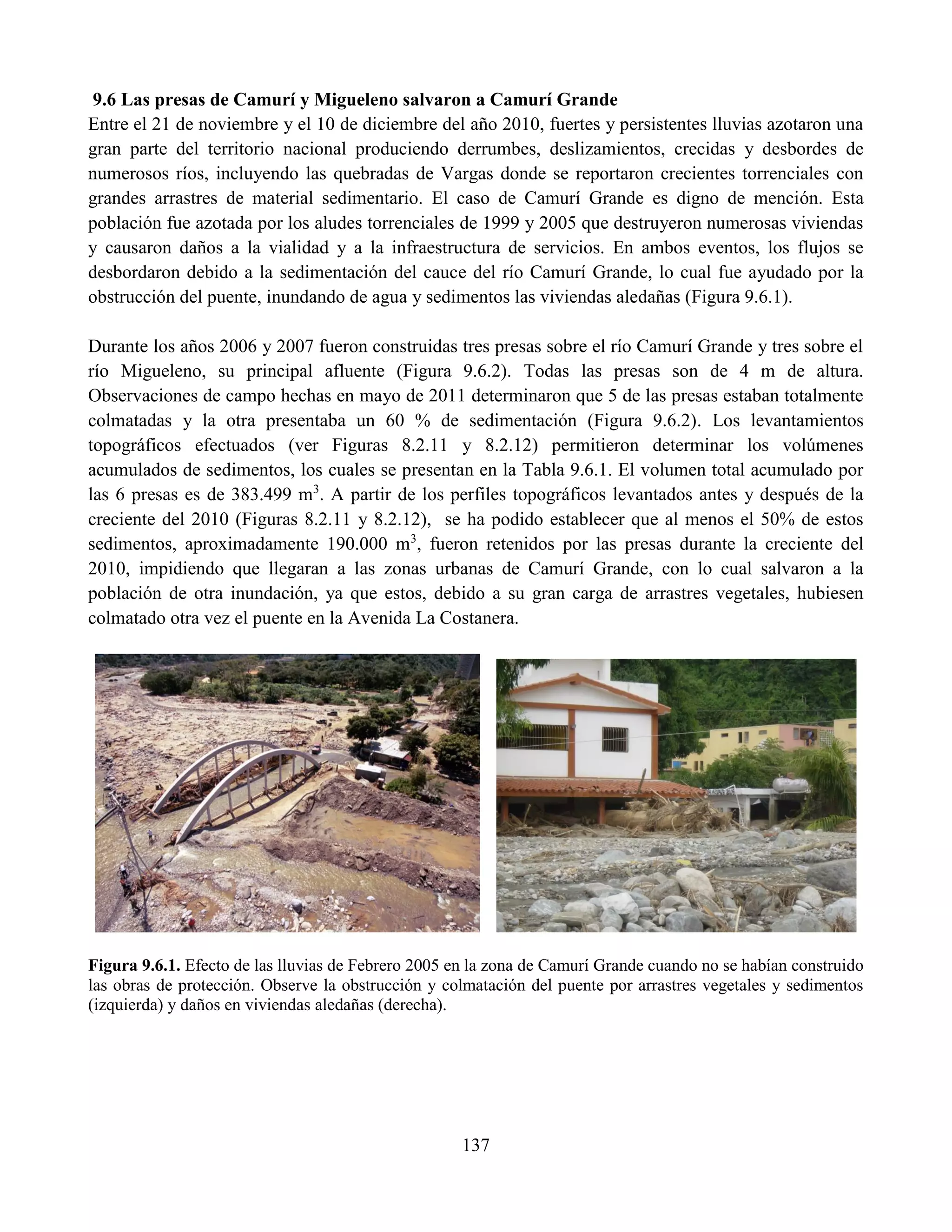 137
9.6 Las presas de Camurí y Migueleno salvaron a Camurí Grande
Entre el 21 de noviembre y el 10 de diciembre del año 2010, fuertes y persistentes lluvias azotaron una
gran parte del territorio nacional produciendo derrumbes, deslizamientos, crecidas y desbordes de
numerosos ríos, incluyendo las quebradas de Vargas donde se reportaron crecientes torrenciales con
grandes arrastres de material sedimentario. El caso de Camurí Grande es digno de mención. Esta
población fue azotada por los aludes torrenciales de 1999 y 2005 que destruyeron numerosas viviendas
y causaron daños a la vialidad y a la infraestructura de servicios. En ambos eventos, los flujos se
desbordaron debido a la sedimentación del cauce del río Camurí Grande, lo cual fue ayudado por la
obstrucción del puente, inundando de agua y sedimentos las viviendas aledañas (Figura 9.6.1).
Durante los años 2006 y 2007 fueron construidas tres presas sobre el río Camurí Grande y tres sobre el
río Migueleno, su principal afluente (Figura 9.6.2). Todas las presas son de 4 m de altura.
Observaciones de campo hechas en mayo de 2011 determinaron que 5 de las presas estaban totalmente
colmatadas y la otra presentaba un 60 % de sedimentación (Figura 9.6.2). Los levantamientos
topográficos efectuados (ver Figuras 8.2.11 y 8.2.12) permitieron determinar los volúmenes
acumulados de sedimentos, los cuales se presentan en la Tabla 9.6.1. El volumen total acumulado por
las 6 presas es de 383.499 m3
. A partir de los perfiles topográficos levantados antes y después de la
creciente del 2010 (Figuras 8.2.11 y 8.2.12), se ha podido establecer que al menos el 50% de estos
sedimentos, aproximadamente 190.000 m3
, fueron retenidos por las presas durante la creciente del
2010, impidiendo que llegaran a las zonas urbanas de Camurí Grande, con lo cual salvaron a la
población de otra inundación, ya que estos, debido a su gran carga de arrastres vegetales, hubiesen
colmatado otra vez el puente en la Avenida La Costanera.
Figura 9.6.1. Efecto de las lluvias de Febrero 2005 en la zona de Camurí Grande cuando no se habían construido
las obras de protección. Observe la obstrucción y colmatación del puente por arrastres vegetales y sedimentos
(izquierda) y daños en viviendas aledañas (derecha).
 
