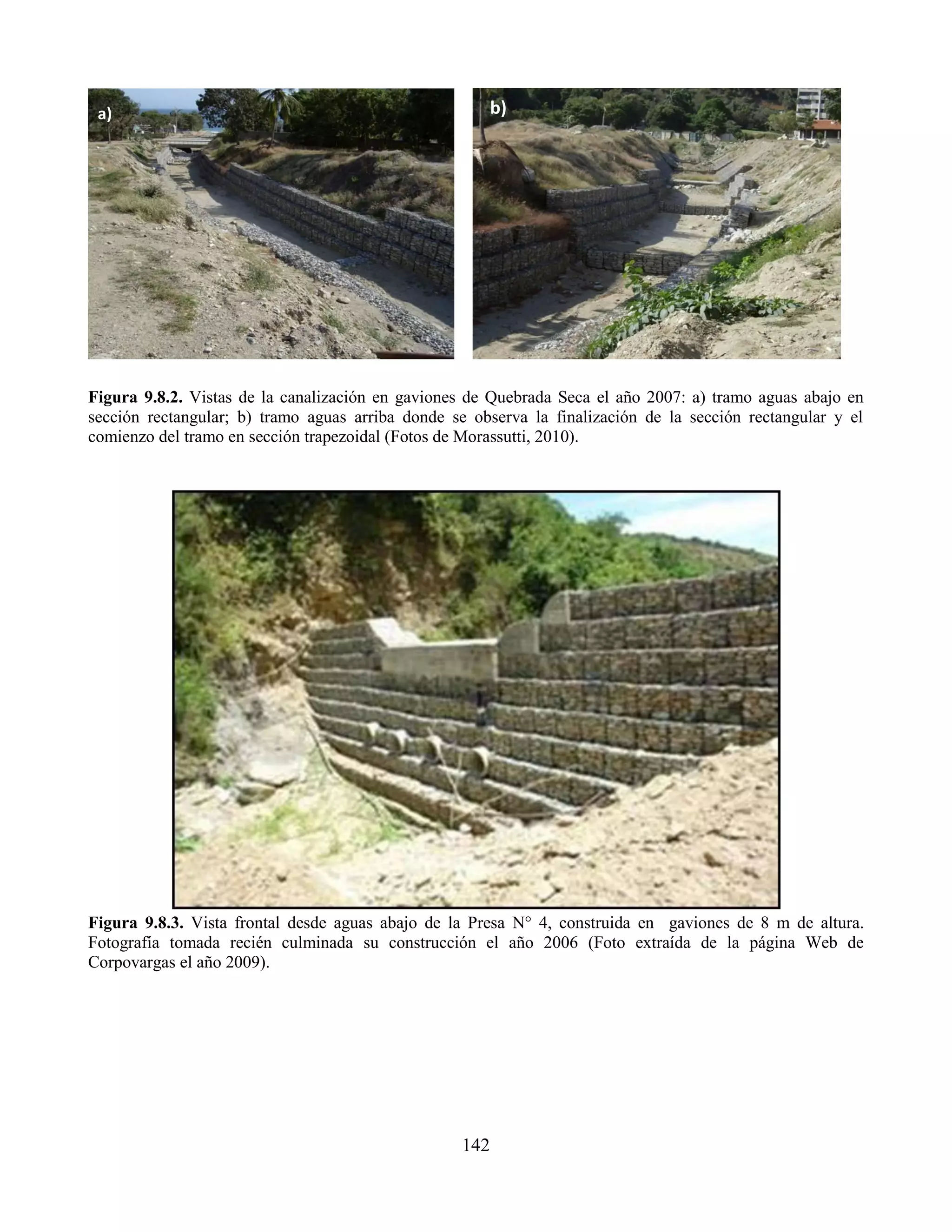142
Figura 9.8.2. Vistas de la canalización en gaviones de Quebrada Seca el año 2007: a) tramo aguas abajo en
sección rectangular; b) tramo aguas arriba donde se observa la finalización de la sección rectangular y el
comienzo del tramo en sección trapezoidal (Fotos de Morassutti, 2010).
Figura 9.8.3. Vista frontal desde aguas abajo de la Presa N° 4, construida en gaviones de 8 m de altura.
Fotografía tomada recién culminada su construcción el año 2006 (Foto extraída de la página Web de
Corpovargas el año 2009).
a) b)
 