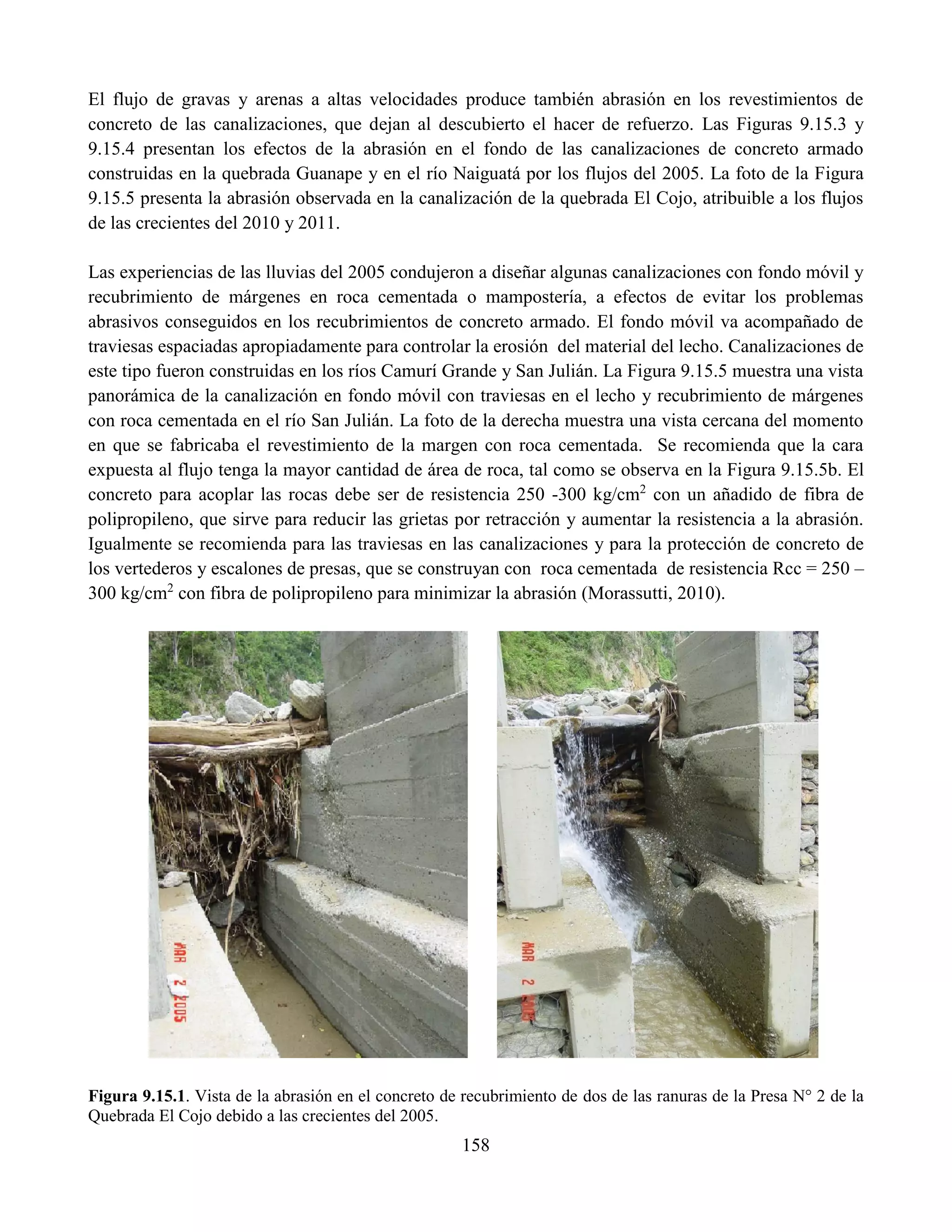158
El flujo de gravas y arenas a altas velocidades produce también abrasión en los revestimientos de
concreto de las canalizaciones, que dejan al descubierto el hacer de refuerzo. Las Figuras 9.15.3 y
9.15.4 presentan los efectos de la abrasión en el fondo de las canalizaciones de concreto armado
construidas en la quebrada Guanape y en el río Naiguatá por los flujos del 2005. La foto de la Figura
9.15.5 presenta la abrasión observada en la canalización de la quebrada El Cojo, atribuible a los flujos
de las crecientes del 2010 y 2011.
Las experiencias de las lluvias del 2005 condujeron a diseñar algunas canalizaciones con fondo móvil y
recubrimiento de márgenes en roca cementada o mampostería, a efectos de evitar los problemas
abrasivos conseguidos en los recubrimientos de concreto armado. El fondo móvil va acompañado de
traviesas espaciadas apropiadamente para controlar la erosión del material del lecho. Canalizaciones de
este tipo fueron construidas en los ríos Camurí Grande y San Julián. La Figura 9.15.5 muestra una vista
panorámica de la canalización en fondo móvil con traviesas en el lecho y recubrimiento de márgenes
con roca cementada en el río San Julián. La foto de la derecha muestra una vista cercana del momento
en que se fabricaba el revestimiento de la margen con roca cementada. Se recomienda que la cara
expuesta al flujo tenga la mayor cantidad de área de roca, tal como se observa en la Figura 9.15.5b. El
concreto para acoplar las rocas debe ser de resistencia 250 -300 kg/cm2
con un añadido de fibra de
polipropileno, que sirve para reducir las grietas por retracción y aumentar la resistencia a la abrasión.
Igualmente se recomienda para las traviesas en las canalizaciones y para la protección de concreto de
los vertederos y escalones de presas, que se construyan con roca cementada de resistencia Rcc = 250 –
300 kg/cm2
con fibra de polipropileno para minimizar la abrasión (Morassutti, 2010).
Figura 9.15.1. Vista de la abrasión en el concreto de recubrimiento de dos de las ranuras de la Presa N° 2 de la
Quebrada El Cojo debido a las crecientes del 2005.
 