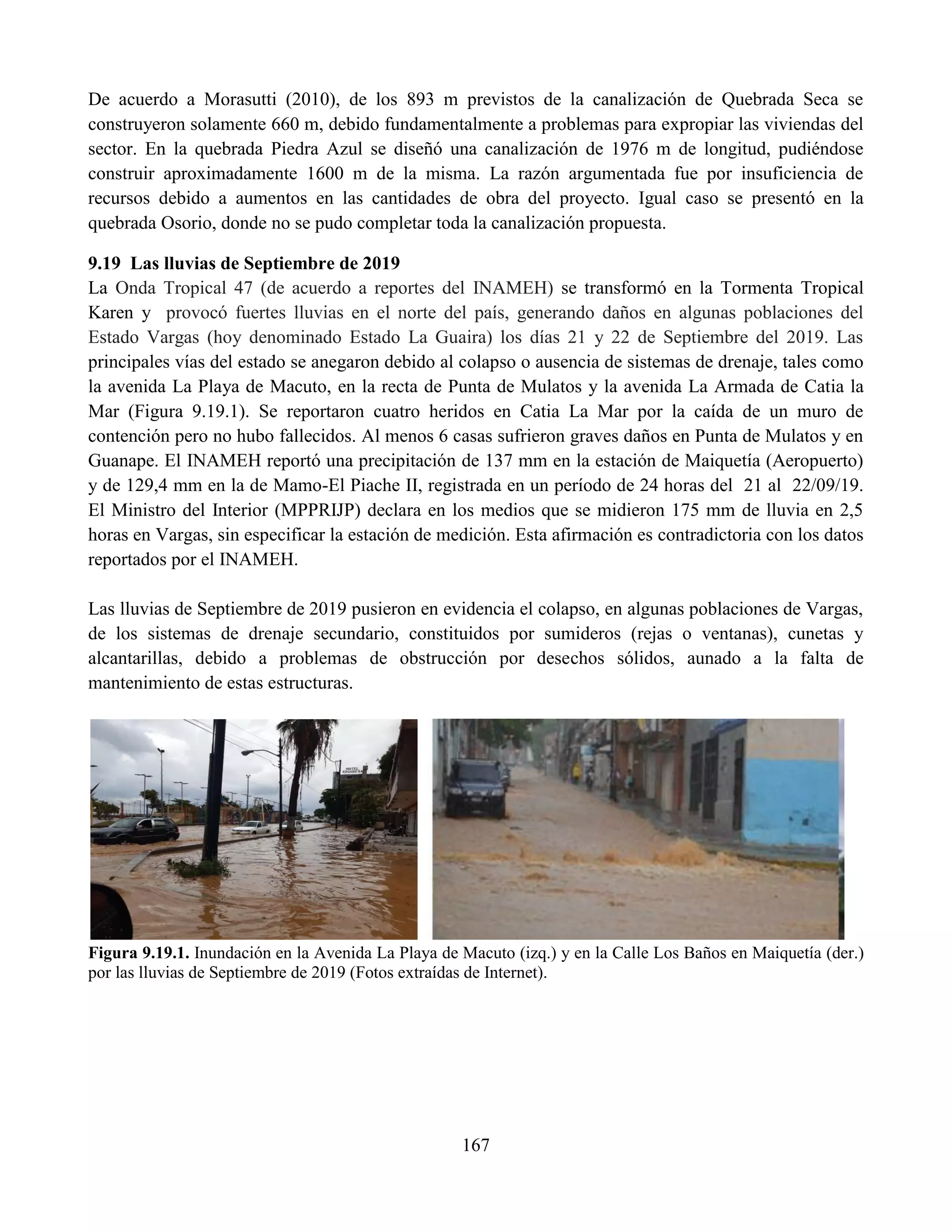 167
De acuerdo a Morasutti (2010), de los 893 m previstos de la canalización de Quebrada Seca se
construyeron solamente 660 m, debido fundamentalmente a problemas para expropiar las viviendas del
sector. En la quebrada Piedra Azul se diseñó una canalización de 1976 m de longitud, pudiéndose
construir aproximadamente 1600 m de la misma. La razón argumentada fue por insuficiencia de
recursos debido a aumentos en las cantidades de obra del proyecto. Igual caso se presentó en la
quebrada Osorio, donde no se pudo completar toda la canalización propuesta.
9.19 Las lluvias de Septiembre de 2019
La Onda Tropical 47 (de acuerdo a reportes del INAMEH) se transformó en la Tormenta Tropical
Karen y provocó fuertes lluvias en el norte del país, generando daños en algunas poblaciones del
Estado Vargas (hoy denominado Estado La Guaira) los días 21 y 22 de Septiembre del 2019. Las
principales vías del estado se anegaron debido al colapso o ausencia de sistemas de drenaje, tales como
la avenida La Playa de Macuto, en la recta de Punta de Mulatos y la avenida La Armada de Catia la
Mar (Figura 9.19.1). Se reportaron cuatro heridos en Catia La Mar por la caída de un muro de
contención pero no hubo fallecidos. Al menos 6 casas sufrieron graves daños en Punta de Mulatos y en
Guanape. El INAMEH reportó una precipitación de 137 mm en la estación de Maiquetía (Aeropuerto)
y de 129,4 mm en la de Mamo-El Piache II, registrada en un período de 24 horas del 21 al 22/09/19.
El Ministro del Interior (MPPRIJP) declara en los medios que se midieron 175 mm de lluvia en 2,5
horas en Vargas, sin especificar la estación de medición. Esta afirmación es contradictoria con los datos
reportados por el INAMEH.
Las lluvias de Septiembre de 2019 pusieron en evidencia el colapso, en algunas poblaciones de Vargas,
de los sistemas de drenaje secundario, constituidos por sumideros (rejas o ventanas), cunetas y
alcantarillas, debido a problemas de obstrucción por desechos sólidos, aunado a la falta de
mantenimiento de estas estructuras.
Figura 9.19.1. Inundación en la Avenida La Playa de Macuto (izq.) y en la Calle Los Baños en Maiquetía (der.)
por las lluvias de Septiembre de 2019 (Fotos extraídas de Internet).
 