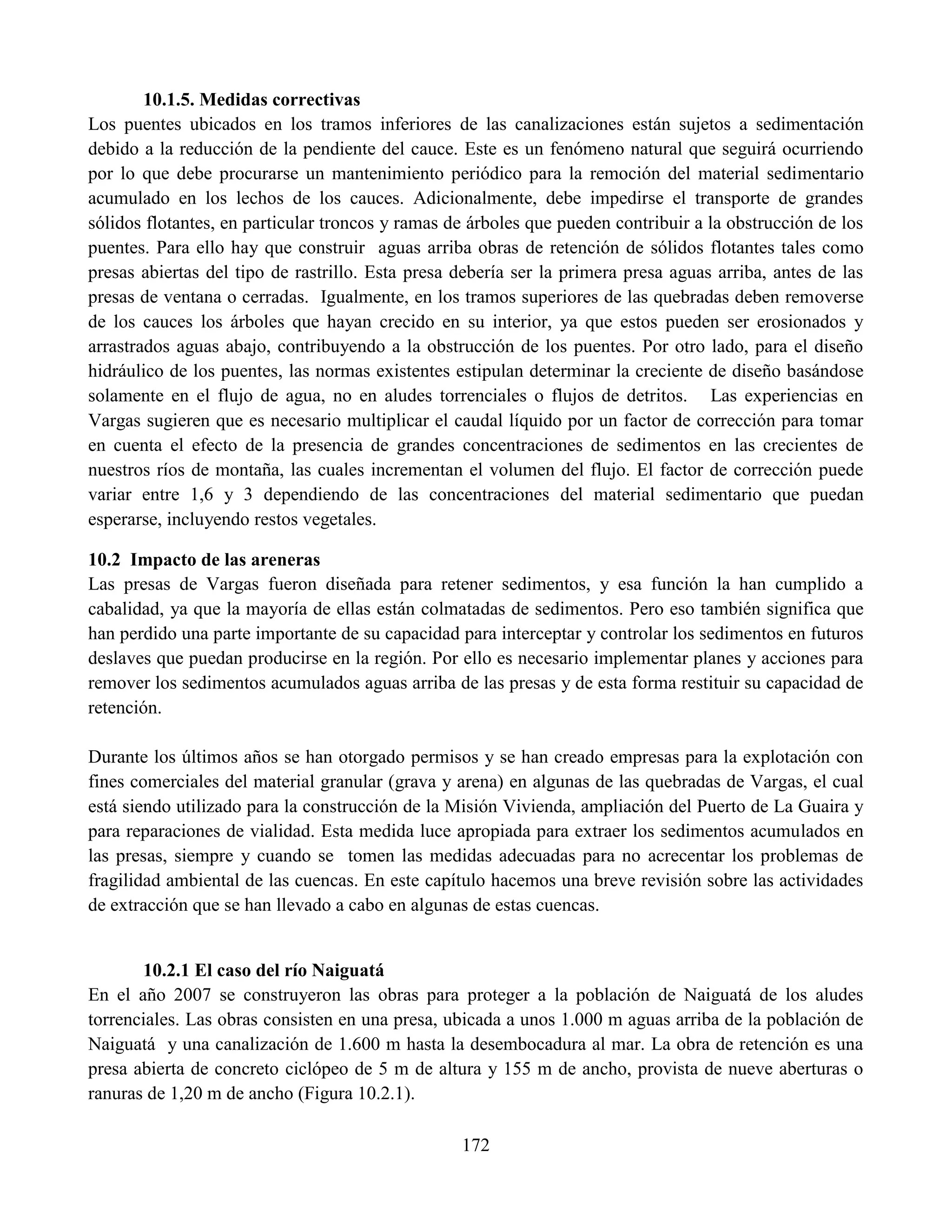172
10.1.5. Medidas correctivas
Los puentes ubicados en los tramos inferiores de las canalizaciones están sujetos a sedimentación
debido a la reducción de la pendiente del cauce. Este es un fenómeno natural que seguirá ocurriendo
por lo que debe procurarse un mantenimiento periódico para la remoción del material sedimentario
acumulado en los lechos de los cauces. Adicionalmente, debe impedirse el transporte de grandes
sólidos flotantes, en particular troncos y ramas de árboles que pueden contribuir a la obstrucción de los
puentes. Para ello hay que construir aguas arriba obras de retención de sólidos flotantes tales como
presas abiertas del tipo de rastrillo. Esta presa debería ser la primera presa aguas arriba, antes de las
presas de ventana o cerradas. Igualmente, en los tramos superiores de las quebradas deben removerse
de los cauces los árboles que hayan crecido en su interior, ya que estos pueden ser erosionados y
arrastrados aguas abajo, contribuyendo a la obstrucción de los puentes. Por otro lado, para el diseño
hidráulico de los puentes, las normas existentes estipulan determinar la creciente de diseño basándose
solamente en el flujo de agua, no en aludes torrenciales o flujos de detritos. Las experiencias en
Vargas sugieren que es necesario multiplicar el caudal líquido por un factor de corrección para tomar
en cuenta el efecto de la presencia de grandes concentraciones de sedimentos en las crecientes de
nuestros ríos de montaña, las cuales incrementan el volumen del flujo. El factor de corrección puede
variar entre 1,6 y 3 dependiendo de las concentraciones del material sedimentario que puedan
esperarse, incluyendo restos vegetales.
10.2 Impacto de las areneras
Las presas de Vargas fueron diseñada para retener sedimentos, y esa función la han cumplido a
cabalidad, ya que la mayoría de ellas están colmatadas de sedimentos. Pero eso también significa que
han perdido una parte importante de su capacidad para interceptar y controlar los sedimentos en futuros
deslaves que puedan producirse en la región. Por ello es necesario implementar planes y acciones para
remover los sedimentos acumulados aguas arriba de las presas y de esta forma restituir su capacidad de
retención.
Durante los últimos años se han otorgado permisos y se han creado empresas para la explotación con
fines comerciales del material granular (grava y arena) en algunas de las quebradas de Vargas, el cual
está siendo utilizado para la construcción de la Misión Vivienda, ampliación del Puerto de La Guaira y
para reparaciones de vialidad. Esta medida luce apropiada para extraer los sedimentos acumulados en
las presas, siempre y cuando se tomen las medidas adecuadas para no acrecentar los problemas de
fragilidad ambiental de las cuencas. En este capítulo hacemos una breve revisión sobre las actividades
de extracción que se han llevado a cabo en algunas de estas cuencas.
10.2.1 El caso del río Naiguatá
En el año 2007 se construyeron las obras para proteger a la población de Naiguatá de los aludes
torrenciales. Las obras consisten en una presa, ubicada a unos 1.000 m aguas arriba de la población de
Naiguatá y una canalización de 1.600 m hasta la desembocadura al mar. La obra de retención es una
presa abierta de concreto ciclópeo de 5 m de altura y 155 m de ancho, provista de nueve aberturas o
ranuras de 1,20 m de ancho (Figura 10.2.1).
 