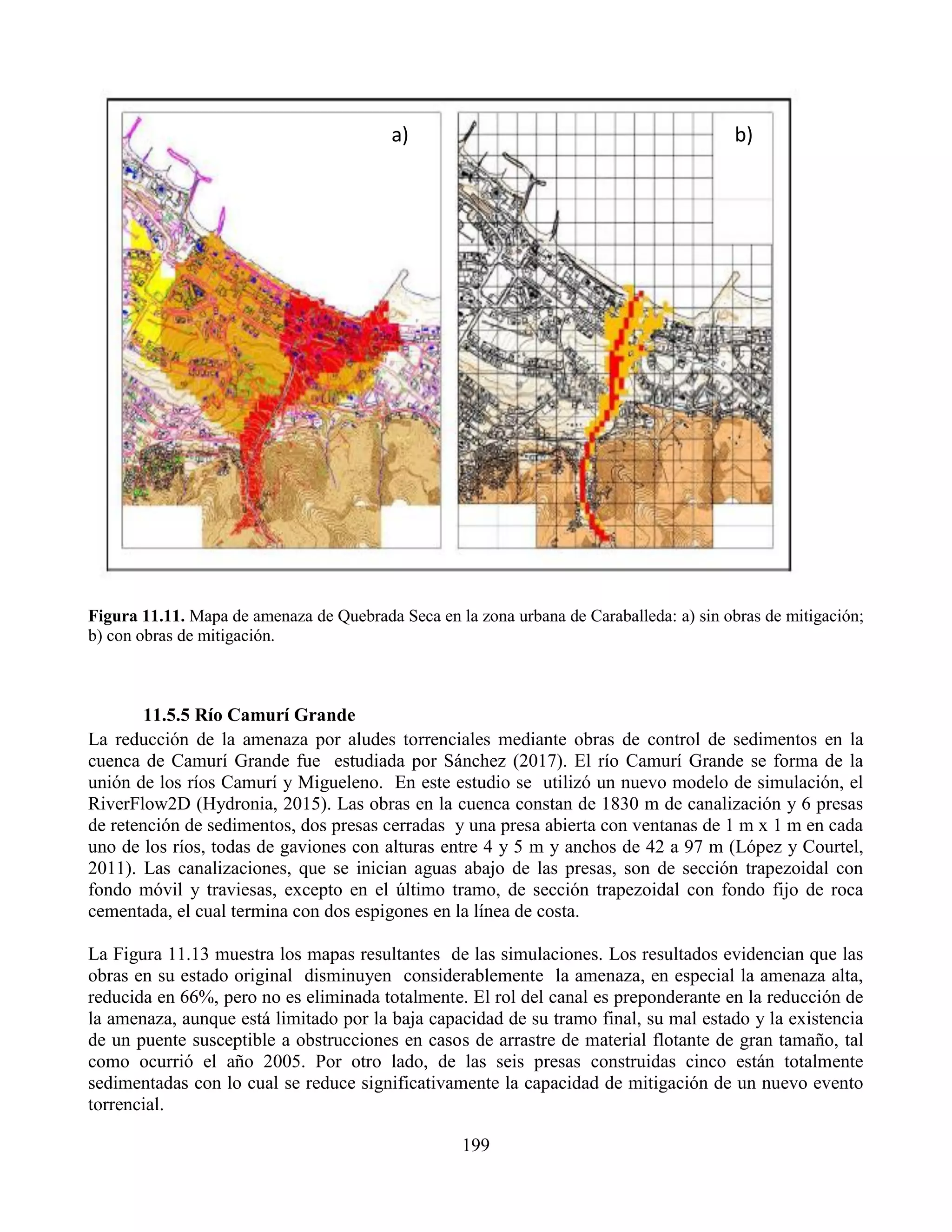 199
Figura 11.11. Mapa de amenaza de Quebrada Seca en la zona urbana de Caraballeda: a) sin obras de mitigación;
b) con obras de mitigación.
11.5.5 Río Camurí Grande
La reducción de la amenaza por aludes torrenciales mediante obras de control de sedimentos en la
cuenca de Camurí Grande fue estudiada por Sánchez (2017). El río Camurí Grande se forma de la
unión de los ríos Camurí y Migueleno. En este estudio se utilizó un nuevo modelo de simulación, el
RiverFlow2D (Hydronia, 2015). Las obras en la cuenca constan de 1830 m de canalización y 6 presas
de retención de sedimentos, dos presas cerradas y una presa abierta con ventanas de 1 m x 1 m en cada
uno de los ríos, todas de gaviones con alturas entre 4 y 5 m y anchos de 42 a 97 m (López y Courtel,
2011). Las canalizaciones, que se inician aguas abajo de las presas, son de sección trapezoidal con
fondo móvil y traviesas, excepto en el último tramo, de sección trapezoidal con fondo fijo de roca
cementada, el cual termina con dos espigones en la línea de costa.
La Figura 11.13 muestra los mapas resultantes de las simulaciones. Los resultados evidencian que las
obras en su estado original disminuyen considerablemente la amenaza, en especial la amenaza alta,
reducida en 66%, pero no es eliminada totalmente. El rol del canal es preponderante en la reducción de
la amenaza, aunque está limitado por la baja capacidad de su tramo final, su mal estado y la existencia
de un puente susceptible a obstrucciones en casos de arrastre de material flotante de gran tamaño, tal
como ocurrió el año 2005. Por otro lado, de las seis presas construidas cinco están totalmente
sedimentadas con lo cual se reduce significativamente la capacidad de mitigación de un nuevo evento
torrencial.
a) b)
 