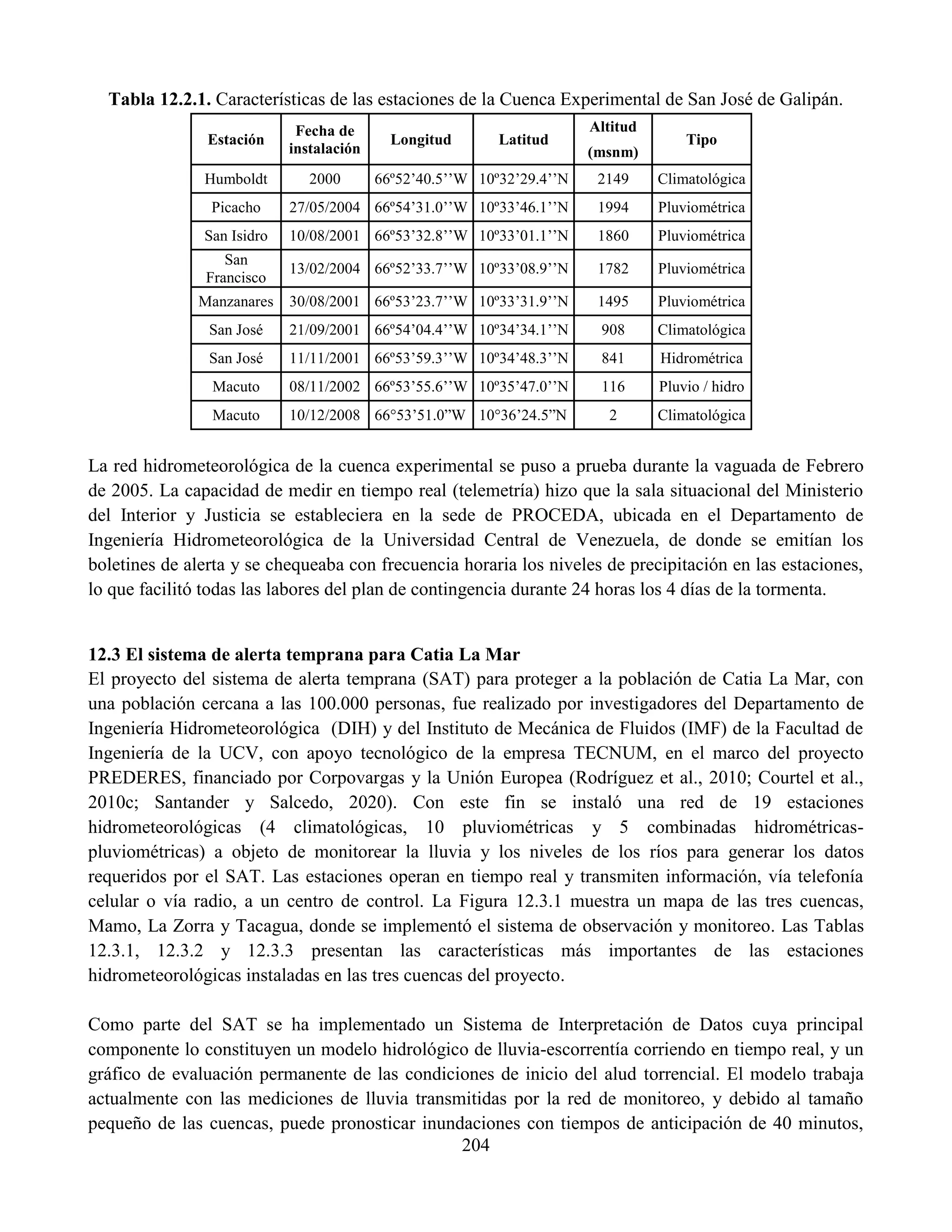 204
Tabla 12.2.1. Características de las estaciones de la Cuenca Experimental de San José de Galipán.
Estación
Fecha de
instalación
Longitud Latitud
Altitud
Tipo
(msnm)
Humboldt 2000 66º52’40.5’’W 10º32’29.4’’N 2149 Climatológica
Picacho 27/05/2004 66º54’31.0’’W 10º33’46.1’’N 1994 Pluviométrica
San Isidro 10/08/2001 66º53’32.8’’W 10º33’01.1’’N 1860 Pluviométrica
San
Francisco
13/02/2004 66º52’33.7’’W 10º33’08.9’’N 1782 Pluviométrica
Manzanares 30/08/2001 66º53’23.7’’W 10º33’31.9’’N 1495 Pluviométrica
San José 21/09/2001 66º54’04.4’’W 10º34’34.1’’N 908 Climatológica
San José 11/11/2001 66º53’59.3’’W 10º34’48.3’’N 841 Hidrométrica
Macuto 08/11/2002 66º53’55.6’’W 10º35’47.0’’N 116 Pluvio / hidro
Macuto 10/12/2008 66°53’51.0”W 10°36’24.5”N 2 Climatológica
La red hidrometeorológica de la cuenca experimental se puso a prueba durante la vaguada de Febrero
de 2005. La capacidad de medir en tiempo real (telemetría) hizo que la sala situacional del Ministerio
del Interior y Justicia se estableciera en la sede de PROCEDA, ubicada en el Departamento de
Ingeniería Hidrometeorológica de la Universidad Central de Venezuela, de donde se emitían los
boletines de alerta y se chequeaba con frecuencia horaria los niveles de precipitación en las estaciones,
lo que facilitó todas las labores del plan de contingencia durante 24 horas los 4 días de la tormenta.
12.3 El sistema de alerta temprana para Catia La Mar
El proyecto del sistema de alerta temprana (SAT) para proteger a la población de Catia La Mar, con
una población cercana a las 100.000 personas, fue realizado por investigadores del Departamento de
Ingeniería Hidrometeorológica (DIH) y del Instituto de Mecánica de Fluidos (IMF) de la Facultad de
Ingeniería de la UCV, con apoyo tecnológico de la empresa TECNUM, en el marco del proyecto
PREDERES, financiado por Corpovargas y la Unión Europea (Rodríguez et al., 2010; Courtel et al.,
2010c; Santander y Salcedo, 2020). Con este fin se instaló una red de 19 estaciones
hidrometeorológicas (4 climatológicas, 10 pluviométricas y 5 combinadas hidrométricas-
pluviométricas) a objeto de monitorear la lluvia y los niveles de los ríos para generar los datos
requeridos por el SAT. Las estaciones operan en tiempo real y transmiten información, vía telefonía
celular o vía radio, a un centro de control. La Figura 12.3.1 muestra un mapa de las tres cuencas,
Mamo, La Zorra y Tacagua, donde se implementó el sistema de observación y monitoreo. Las Tablas
12.3.1, 12.3.2 y 12.3.3 presentan las características más importantes de las estaciones
hidrometeorológicas instaladas en las tres cuencas del proyecto.
Como parte del SAT se ha implementado un Sistema de Interpretación de Datos cuya principal
componente lo constituyen un modelo hidrológico de lluvia-escorrentía corriendo en tiempo real, y un
gráfico de evaluación permanente de las condiciones de inicio del alud torrencial. El modelo trabaja
actualmente con las mediciones de lluvia transmitidas por la red de monitoreo, y debido al tamaño
pequeño de las cuencas, puede pronosticar inundaciones con tiempos de anticipación de 40 minutos,
 