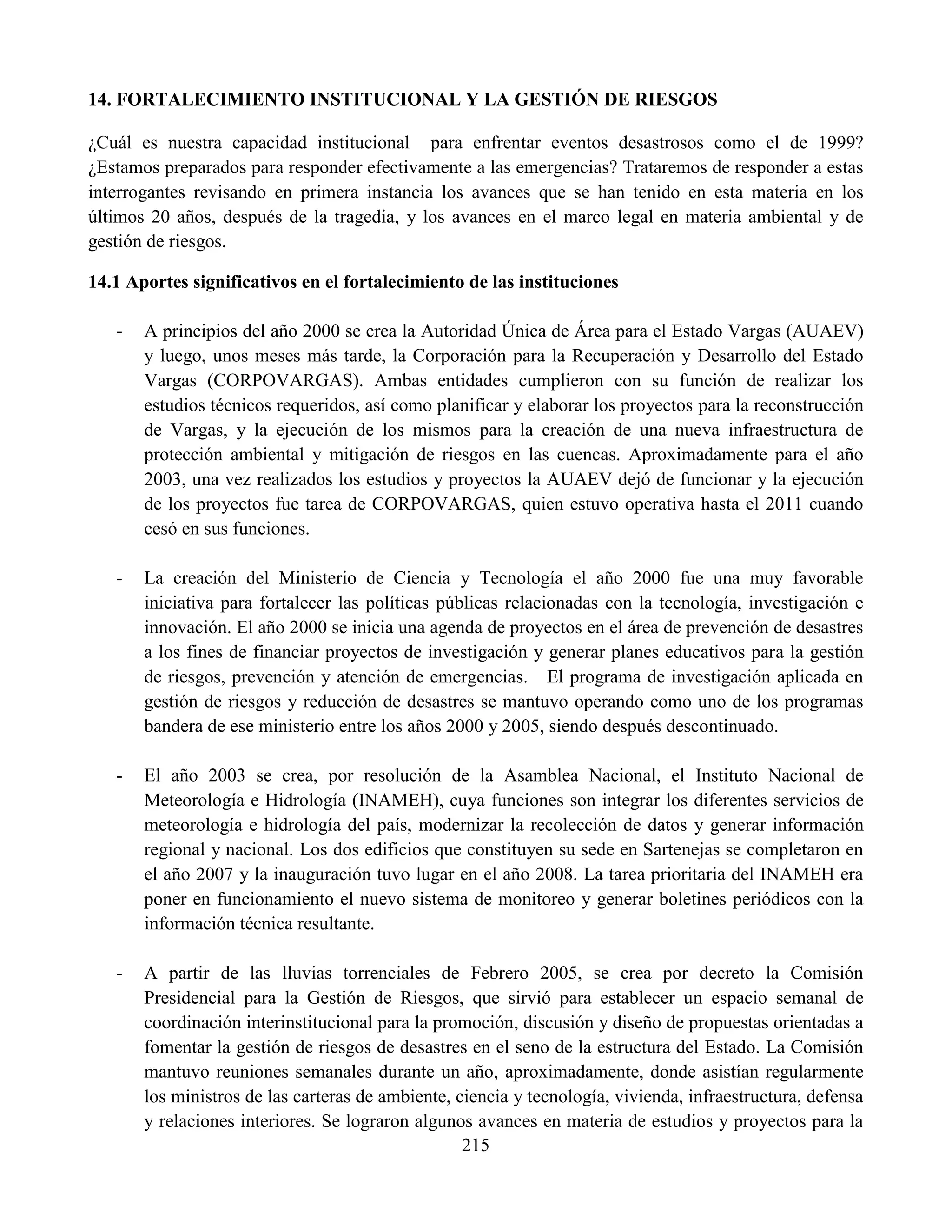 215
14. FORTALECIMIENTO INSTITUCIONAL Y LA GESTIÓN DE RIESGOS
¿Cuál es nuestra capacidad institucional para enfrentar eventos desastrosos como el de 1999?
¿Estamos preparados para responder efectivamente a las emergencias? Trataremos de responder a estas
interrogantes revisando en primera instancia los avances que se han tenido en esta materia en los
últimos 20 años, después de la tragedia, y los avances en el marco legal en materia ambiental y de
gestión de riesgos.
14.1 Aportes significativos en el fortalecimiento de las instituciones
- A principios del año 2000 se crea la Autoridad Única de Área para el Estado Vargas (AUAEV)
y luego, unos meses más tarde, la Corporación para la Recuperación y Desarrollo del Estado
Vargas (CORPOVARGAS). Ambas entidades cumplieron con su función de realizar los
estudios técnicos requeridos, así como planificar y elaborar los proyectos para la reconstrucción
de Vargas, y la ejecución de los mismos para la creación de una nueva infraestructura de
protección ambiental y mitigación de riesgos en las cuencas. Aproximadamente para el año
2003, una vez realizados los estudios y proyectos la AUAEV dejó de funcionar y la ejecución
de los proyectos fue tarea de CORPOVARGAS, quien estuvo operativa hasta el 2011 cuando
cesó en sus funciones.
- La creación del Ministerio de Ciencia y Tecnología el año 2000 fue una muy favorable
iniciativa para fortalecer las políticas públicas relacionadas con la tecnología, investigación e
innovación. El año 2000 se inicia una agenda de proyectos en el área de prevención de desastres
a los fines de financiar proyectos de investigación y generar planes educativos para la gestión
de riesgos, prevención y atención de emergencias. El programa de investigación aplicada en
gestión de riesgos y reducción de desastres se mantuvo operando como uno de los programas
bandera de ese ministerio entre los años 2000 y 2005, siendo después descontinuado.
- El año 2003 se crea, por resolución de la Asamblea Nacional, el Instituto Nacional de
Meteorología e Hidrología (INAMEH), cuya funciones son integrar los diferentes servicios de
meteorología e hidrología del país, modernizar la recolección de datos y generar información
regional y nacional. Los dos edificios que constituyen su sede en Sartenejas se completaron en
el año 2007 y la inauguración tuvo lugar en el año 2008. La tarea prioritaria del INAMEH era
poner en funcionamiento el nuevo sistema de monitoreo y generar boletines periódicos con la
información técnica resultante.
- A partir de las lluvias torrenciales de Febrero 2005, se crea por decreto la Comisión
Presidencial para la Gestión de Riesgos, que sirvió para establecer un espacio semanal de
coordinación interinstitucional para la promoción, discusión y diseño de propuestas orientadas a
fomentar la gestión de riesgos de desastres en el seno de la estructura del Estado. La Comisión
mantuvo reuniones semanales durante un año, aproximadamente, donde asistían regularmente
los ministros de las carteras de ambiente, ciencia y tecnología, vivienda, infraestructura, defensa
y relaciones interiores. Se lograron algunos avances en materia de estudios y proyectos para la
 