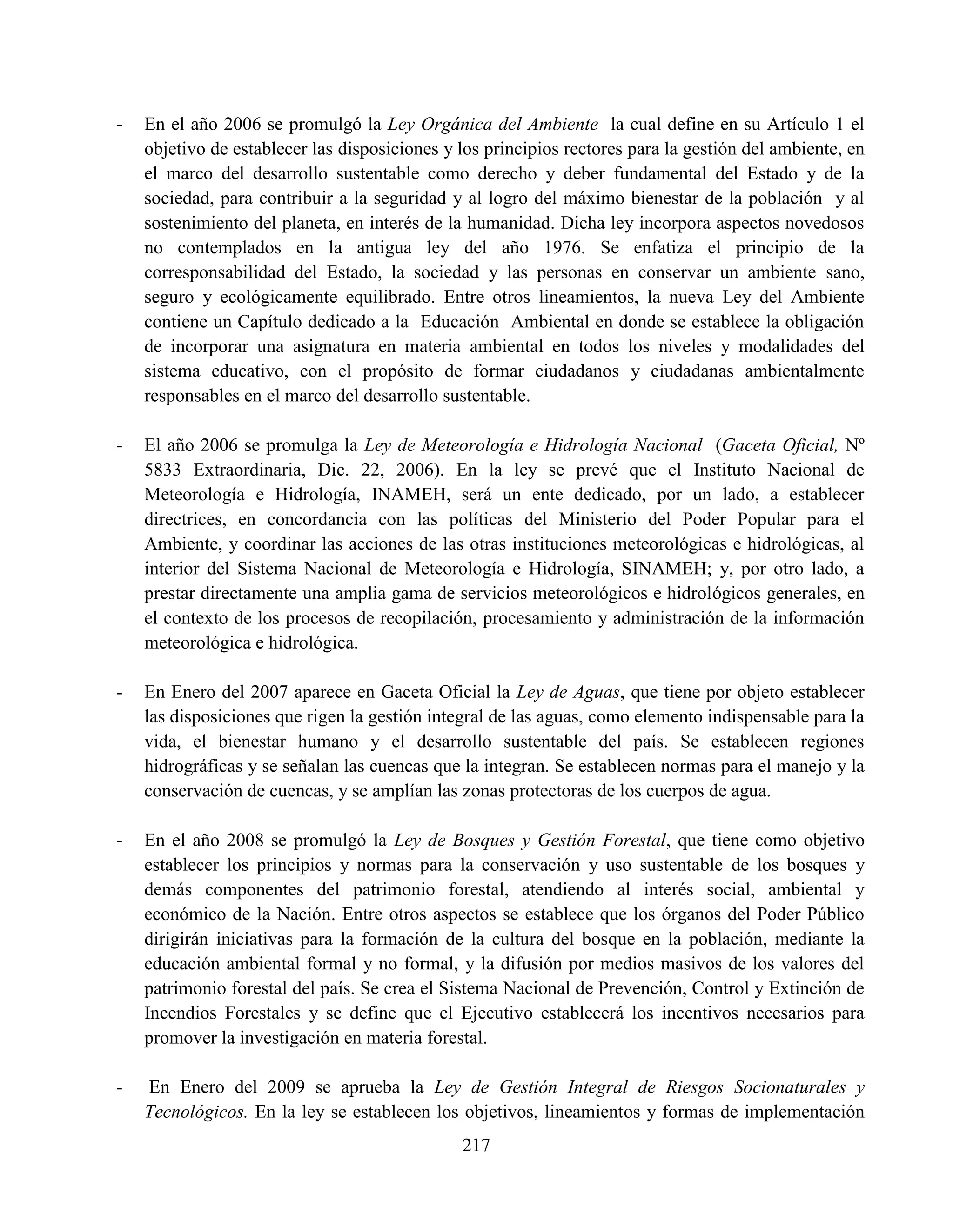 217
- En el año 2006 se promulgó la Ley Orgánica del Ambiente la cual define en su Artículo 1 el
objetivo de establecer las disposiciones y los principios rectores para la gestión del ambiente, en
el marco del desarrollo sustentable como derecho y deber fundamental del Estado y de la
sociedad, para contribuir a la seguridad y al logro del máximo bienestar de la población y al
sostenimiento del planeta, en interés de la humanidad. Dicha ley incorpora aspectos novedosos
no contemplados en la antigua ley del año 1976. Se enfatiza el principio de la
corresponsabilidad del Estado, la sociedad y las personas en conservar un ambiente sano,
seguro y ecológicamente equilibrado. Entre otros lineamientos, la nueva Ley del Ambiente
contiene un Capítulo dedicado a la Educación Ambiental en donde se establece la obligación
de incorporar una asignatura en materia ambiental en todos los niveles y modalidades del
sistema educativo, con el propósito de formar ciudadanos y ciudadanas ambientalmente
responsables en el marco del desarrollo sustentable.
- El año 2006 se promulga la Ley de Meteorología e Hidrología Nacional (Gaceta Oficial, Nº
5833 Extraordinaria, Dic. 22, 2006). En la ley se prevé que el Instituto Nacional de
Meteorología e Hidrología, INAMEH, será un ente dedicado, por un lado, a establecer
directrices, en concordancia con las políticas del Ministerio del Poder Popular para el
Ambiente, y coordinar las acciones de las otras instituciones meteorológicas e hidrológicas, al
interior del Sistema Nacional de Meteorología e Hidrología, SINAMEH; y, por otro lado, a
prestar directamente una amplia gama de servicios meteorológicos e hidrológicos generales, en
el contexto de los procesos de recopilación, procesamiento y administración de la información
meteorológica e hidrológica.
- En Enero del 2007 aparece en Gaceta Oficial la Ley de Aguas, que tiene por objeto establecer
las disposiciones que rigen la gestión integral de las aguas, como elemento indispensable para la
vida, el bienestar humano y el desarrollo sustentable del país. Se establecen regiones
hidrográficas y se señalan las cuencas que la integran. Se establecen normas para el manejo y la
conservación de cuencas, y se amplían las zonas protectoras de los cuerpos de agua.
- En el año 2008 se promulgó la Ley de Bosques y Gestión Forestal, que tiene como objetivo
establecer los principios y normas para la conservación y uso sustentable de los bosques y
demás componentes del patrimonio forestal, atendiendo al interés social, ambiental y
económico de la Nación. Entre otros aspectos se establece que los órganos del Poder Público
dirigirán iniciativas para la formación de la cultura del bosque en la población, mediante la
educación ambiental formal y no formal, y la difusión por medios masivos de los valores del
patrimonio forestal del país. Se crea el Sistema Nacional de Prevención, Control y Extinción de
Incendios Forestales y se define que el Ejecutivo establecerá los incentivos necesarios para
promover la investigación en materia forestal.
- En Enero del 2009 se aprueba la Ley de Gestión Integral de Riesgos Socionaturales y
Tecnológicos. En la ley se establecen los objetivos, lineamientos y formas de implementación
 