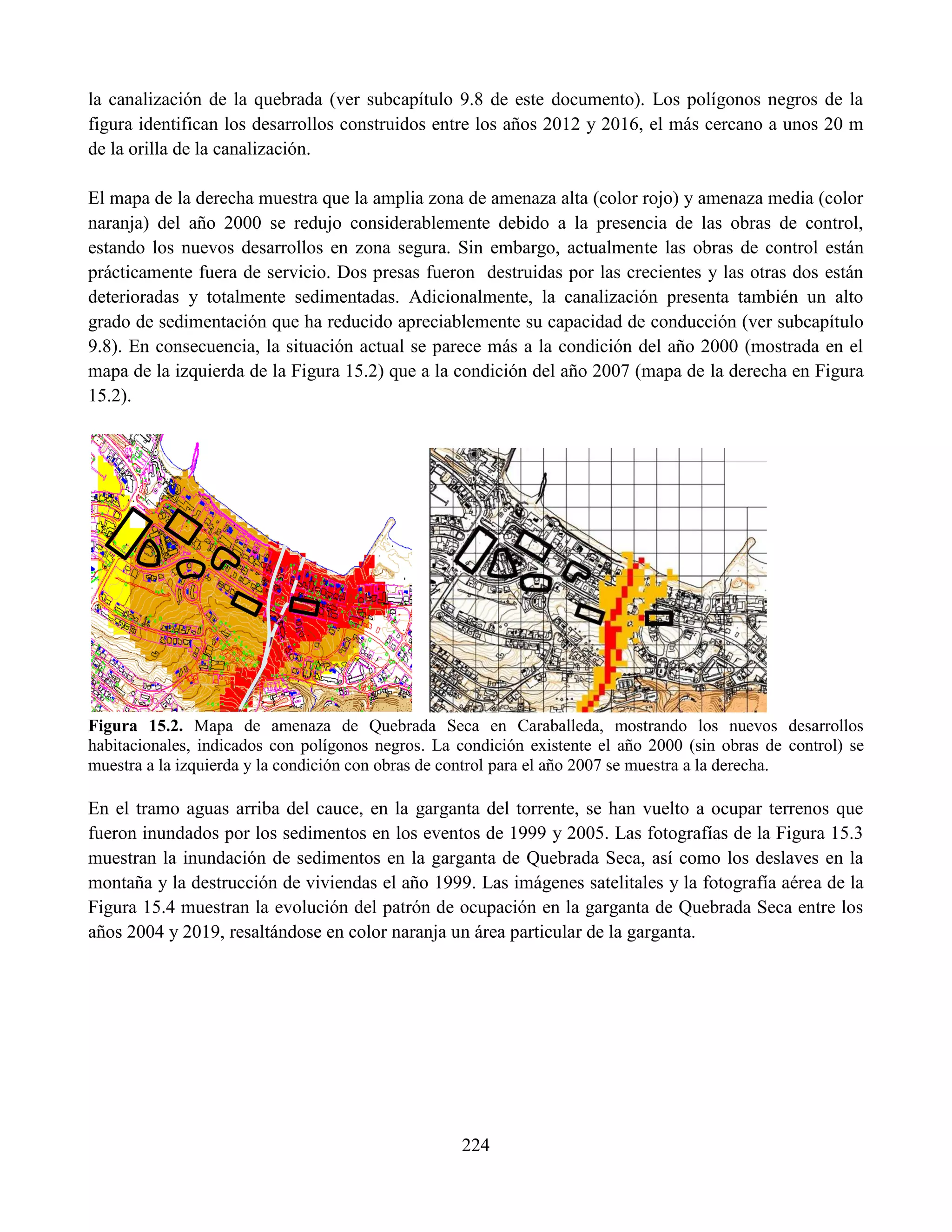 224
la canalización de la quebrada (ver subcapítulo 9.8 de este documento). Los polígonos negros de la
figura identifican los desarrollos construidos entre los años 2012 y 2016, el más cercano a unos 20 m
de la orilla de la canalización.
El mapa de la derecha muestra que la amplia zona de amenaza alta (color rojo) y amenaza media (color
naranja) del año 2000 se redujo considerablemente debido a la presencia de las obras de control,
estando los nuevos desarrollos en zona segura. Sin embargo, actualmente las obras de control están
prácticamente fuera de servicio. Dos presas fueron destruidas por las crecientes y las otras dos están
deterioradas y totalmente sedimentadas. Adicionalmente, la canalización presenta también un alto
grado de sedimentación que ha reducido apreciablemente su capacidad de conducción (ver subcapítulo
9.8). En consecuencia, la situación actual se parece más a la condición del año 2000 (mostrada en el
mapa de la izquierda de la Figura 15.2) que a la condición del año 2007 (mapa de la derecha en Figura
15.2).
Figura 15.2. Mapa de amenaza de Quebrada Seca en Caraballeda, mostrando los nuevos desarrollos
habitacionales, indicados con polígonos negros. La condición existente el año 2000 (sin obras de control) se
muestra a la izquierda y la condición con obras de control para el año 2007 se muestra a la derecha.
En el tramo aguas arriba del cauce, en la garganta del torrente, se han vuelto a ocupar terrenos que
fueron inundados por los sedimentos en los eventos de 1999 y 2005. Las fotografías de la Figura 15.3
muestran la inundación de sedimentos en la garganta de Quebrada Seca, así como los deslaves en la
montaña y la destrucción de viviendas el año 1999. Las imágenes satelitales y la fotografía aérea de la
Figura 15.4 muestran la evolución del patrón de ocupación en la garganta de Quebrada Seca entre los
años 2004 y 2019, resaltándose en color naranja un área particular de la garganta.
 