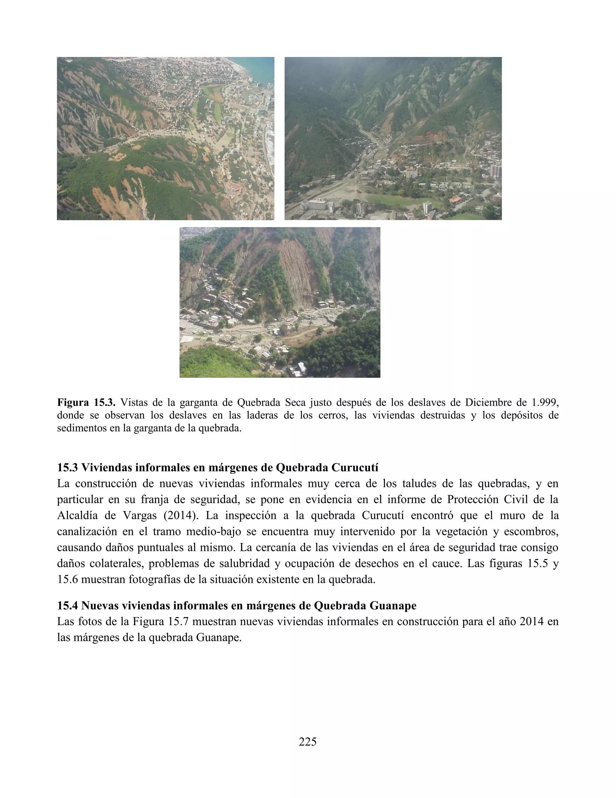 225
Figura 15.3. Vistas de la garganta de Quebrada Seca justo después de los deslaves de Diciembre de 1.999,
donde se observan los deslaves en las laderas de los cerros, las viviendas destruidas y los depósitos de
sedimentos en la garganta de la quebrada.
15.3 Viviendas informales en márgenes de Quebrada Curucutí
La construcción de nuevas viviendas informales muy cerca de los taludes de las quebradas, y en
particular en su franja de seguridad, se pone en evidencia en el informe de Protección Civil de la
Alcaldía de Vargas (2014). La inspección a la quebrada Curucutí encontró que el muro de la
canalización en el tramo medio-bajo se encuentra muy intervenido por la vegetación y escombros,
causando daños puntuales al mismo. La cercanía de las viviendas en el área de seguridad trae consigo
daños colaterales, problemas de salubridad y ocupación de desechos en el cauce. Las figuras 15.5 y
15.6 muestran fotografías de la situación existente en la quebrada.
15.4 Nuevas viviendas informales en márgenes de Quebrada Guanape
Las fotos de la Figura 15.7 muestran nuevas viviendas informales en construcción para el año 2014 en
las márgenes de la quebrada Guanape.
 