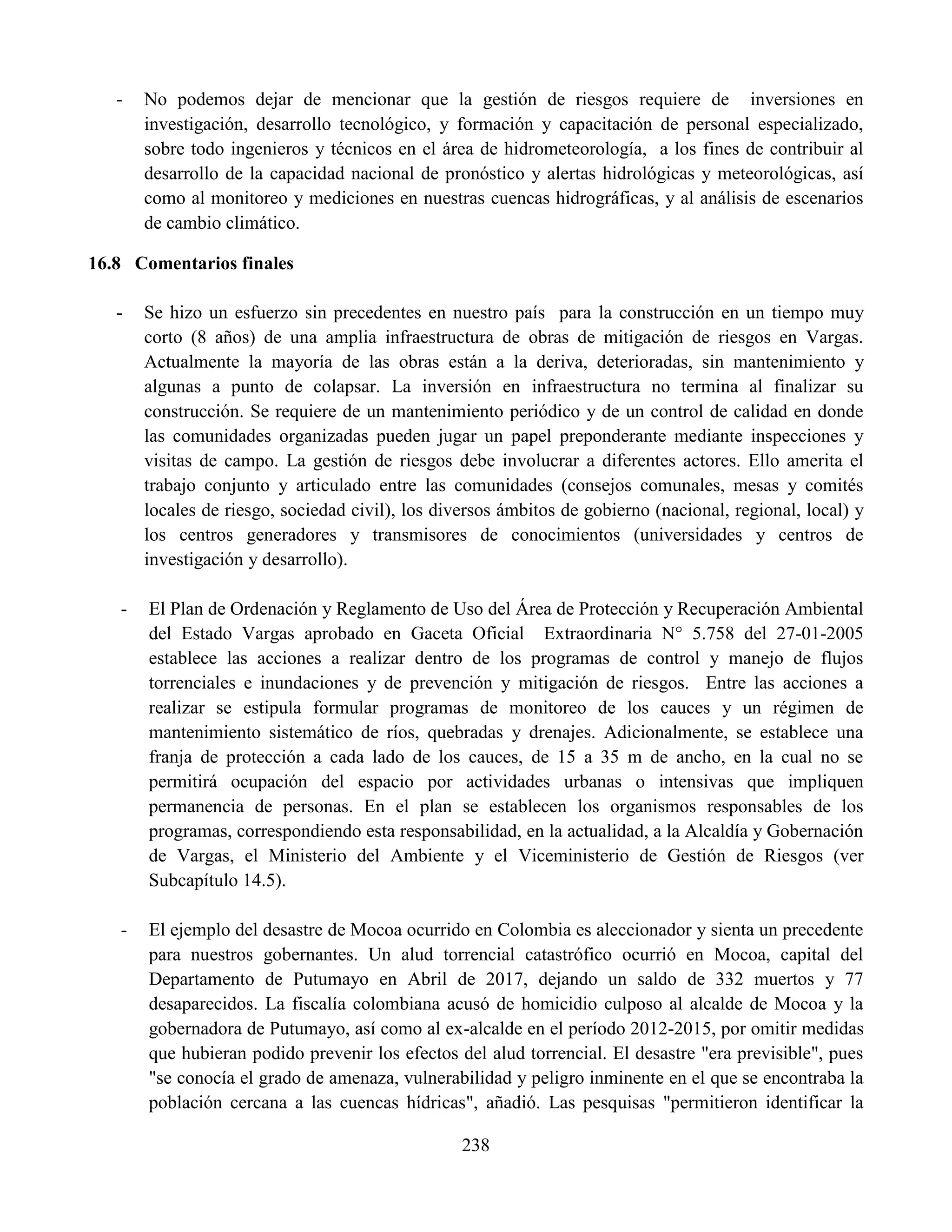 238
- No podemos dejar de mencionar que la gestión de riesgos requiere de inversiones en
investigación, desarrollo tecnológico, y formación y capacitación de personal especializado,
sobre todo ingenieros y técnicos en el área de hidrometeorología, a los fines de contribuir al
desarrollo de la capacidad nacional de pronóstico y alertas hidrológicas y meteorológicas, así
como al monitoreo y mediciones en nuestras cuencas hidrográficas, y al análisis de escenarios
de cambio climático.
16.8 Comentarios finales
- Se hizo un esfuerzo sin precedentes en nuestro país para la construcción en un tiempo muy
corto (8 años) de una amplia infraestructura de obras de mitigación de riesgos en Vargas.
Actualmente la mayoría de las obras están a la deriva, deterioradas, sin mantenimiento y
algunas a punto de colapsar. La inversión en infraestructura no termina al finalizar su
construcción. Se requiere de un mantenimiento periódico y de un control de calidad en donde
las comunidades organizadas pueden jugar un papel preponderante mediante inspecciones y
visitas de campo. La gestión de riesgos debe involucrar a diferentes actores. Ello amerita el
trabajo conjunto y articulado entre las comunidades (consejos comunales, mesas y comités
locales de riesgo, sociedad civil), los diversos ámbitos de gobierno (nacional, regional, local) y
los centros generadores y transmisores de conocimientos (universidades y centros de
investigación y desarrollo).
- El Plan de Ordenación y Reglamento de Uso del Área de Protección y Recuperación Ambiental
del Estado Vargas aprobado en Gaceta Oficial Extraordinaria N° 5.758 del 27-01-2005
establece las acciones a realizar dentro de los programas de control y manejo de flujos
torrenciales e inundaciones y de prevención y mitigación de riesgos. Entre las acciones a
realizar se estipula formular programas de monitoreo de los cauces y un régimen de
mantenimiento sistemático de ríos, quebradas y drenajes. Adicionalmente, se establece una
franja de protección a cada lado de los cauces, de 15 a 35 m de ancho, en la cual no se
permitirá ocupación del espacio por actividades urbanas o intensivas que impliquen
permanencia de personas. En el plan se establecen los organismos responsables de los
programas, correspondiendo esta responsabilidad, en la actualidad, a la Alcaldía y Gobernación
de Vargas, el Ministerio del Ambiente y el Viceministerio de Gestión de Riesgos (ver
Subcapítulo 14.5).
- El ejemplo del desastre de Mocoa ocurrido en Colombia es aleccionador y sienta un precedente
para nuestros gobernantes. Un alud torrencial catastrófico ocurrió en Mocoa, capital del
Departamento de Putumayo en Abril de 2017, dejando un saldo de 332 muertos y 77
desaparecidos. La fiscalía colombiana acusó de homicidio culposo al alcalde de Mocoa y la
gobernadora de Putumayo, así como al ex-alcalde en el período 2012-2015, por omitir medidas
que hubieran podido prevenir los efectos del alud torrencial. El desastre "era previsible", pues
"se conocía el grado de amenaza, vulnerabilidad y peligro inminente en el que se encontraba la
población cercana a las cuencas hídricas", añadió. Las pesquisas "permitieron identificar la
 