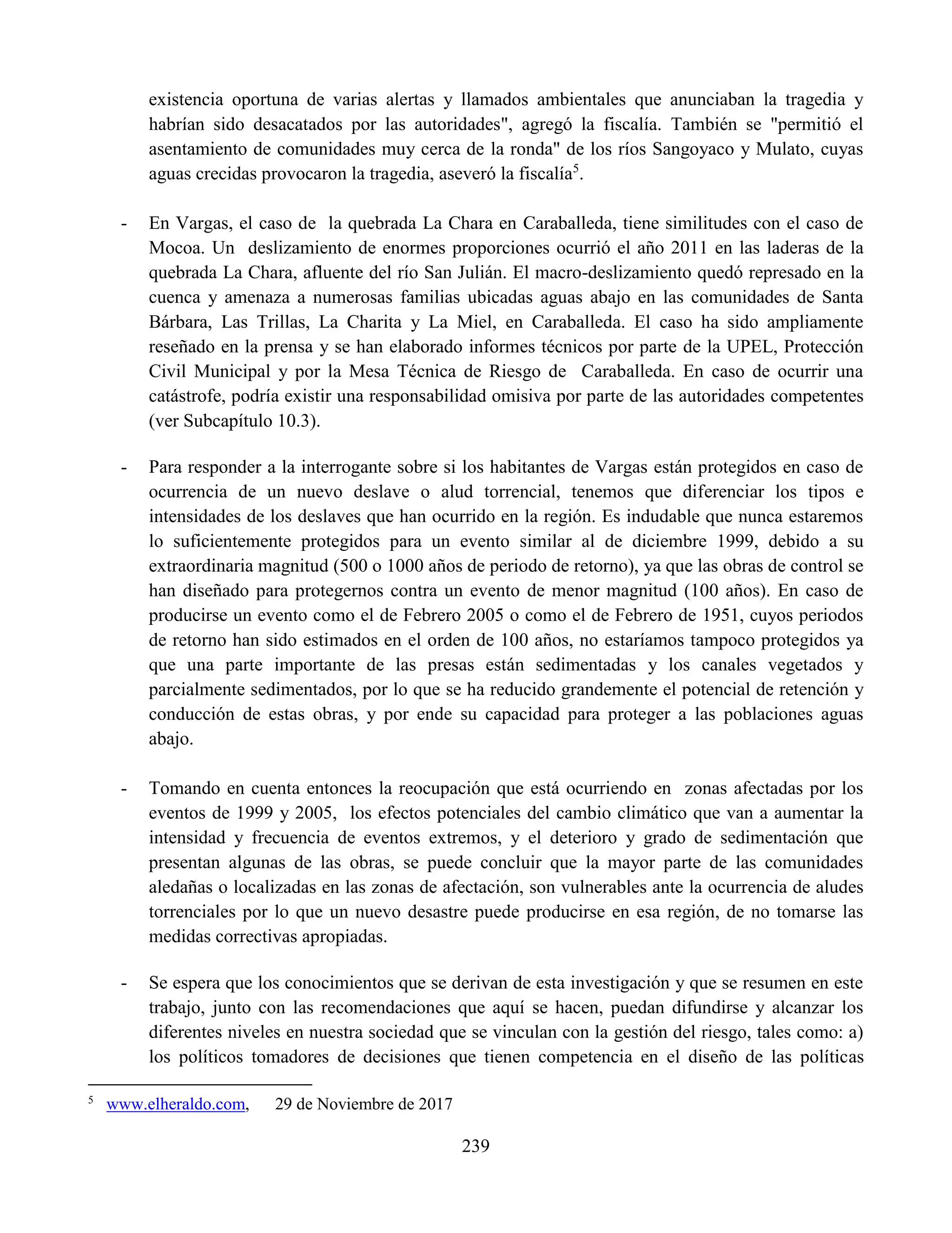 239
existencia oportuna de varias alertas y llamados ambientales que anunciaban la tragedia y
habrían sido desacatados por las autoridades", agregó la fiscalía. También se "permitió el
asentamiento de comunidades muy cerca de la ronda" de los ríos Sangoyaco y Mulato, cuyas
aguas crecidas provocaron la tragedia, aseveró la fiscalía5
.
- En Vargas, el caso de la quebrada La Chara en Caraballeda, tiene similitudes con el caso de
Mocoa. Un deslizamiento de enormes proporciones ocurrió el año 2011 en las laderas de la
quebrada La Chara, afluente del río San Julián. El macro-deslizamiento quedó represado en la
cuenca y amenaza a numerosas familias ubicadas aguas abajo en las comunidades de Santa
Bárbara, Las Trillas, La Charita y La Miel, en Caraballeda. El caso ha sido ampliamente
reseñado en la prensa y se han elaborado informes técnicos por parte de la UPEL, Protección
Civil Municipal y por la Mesa Técnica de Riesgo de Caraballeda. En caso de ocurrir una
catástrofe, podría existir una responsabilidad omisiva por parte de las autoridades competentes
(ver Subcapítulo 10.3).
- Para responder a la interrogante sobre si los habitantes de Vargas están protegidos en caso de
ocurrencia de un nuevo deslave o alud torrencial, tenemos que diferenciar los tipos e
intensidades de los deslaves que han ocurrido en la región. Es indudable que nunca estaremos
lo suficientemente protegidos para un evento similar al de diciembre 1999, debido a su
extraordinaria magnitud (500 o 1000 años de periodo de retorno), ya que las obras de control se
han diseñado para protegernos contra un evento de menor magnitud (100 años). En caso de
producirse un evento como el de Febrero 2005 o como el de Febrero de 1951, cuyos periodos
de retorno han sido estimados en el orden de 100 años, no estaríamos tampoco protegidos ya
que una parte importante de las presas están sedimentadas y los canales vegetados y
parcialmente sedimentados, por lo que se ha reducido grandemente el potencial de retención y
conducción de estas obras, y por ende su capacidad para proteger a las poblaciones aguas
abajo.
- Tomando en cuenta entonces la reocupación que está ocurriendo en zonas afectadas por los
eventos de 1999 y 2005, los efectos potenciales del cambio climático que van a aumentar la
intensidad y frecuencia de eventos extremos, y el deterioro y grado de sedimentación que
presentan algunas de las obras, se puede concluir que la mayor parte de las comunidades
aledañas o localizadas en las zonas de afectación, son vulnerables ante la ocurrencia de aludes
torrenciales por lo que un nuevo desastre puede producirse en esa región, de no tomarse las
medidas correctivas apropiadas.
- Se espera que los conocimientos que se derivan de esta investigación y que se resumen en este
trabajo, junto con las recomendaciones que aquí se hacen, puedan difundirse y alcanzar los
diferentes niveles en nuestra sociedad que se vinculan con la gestión del riesgo, tales como: a)
los políticos tomadores de decisiones que tienen competencia en el diseño de las políticas
5
www.elheraldo.com, 29 de Noviembre de 2017
 