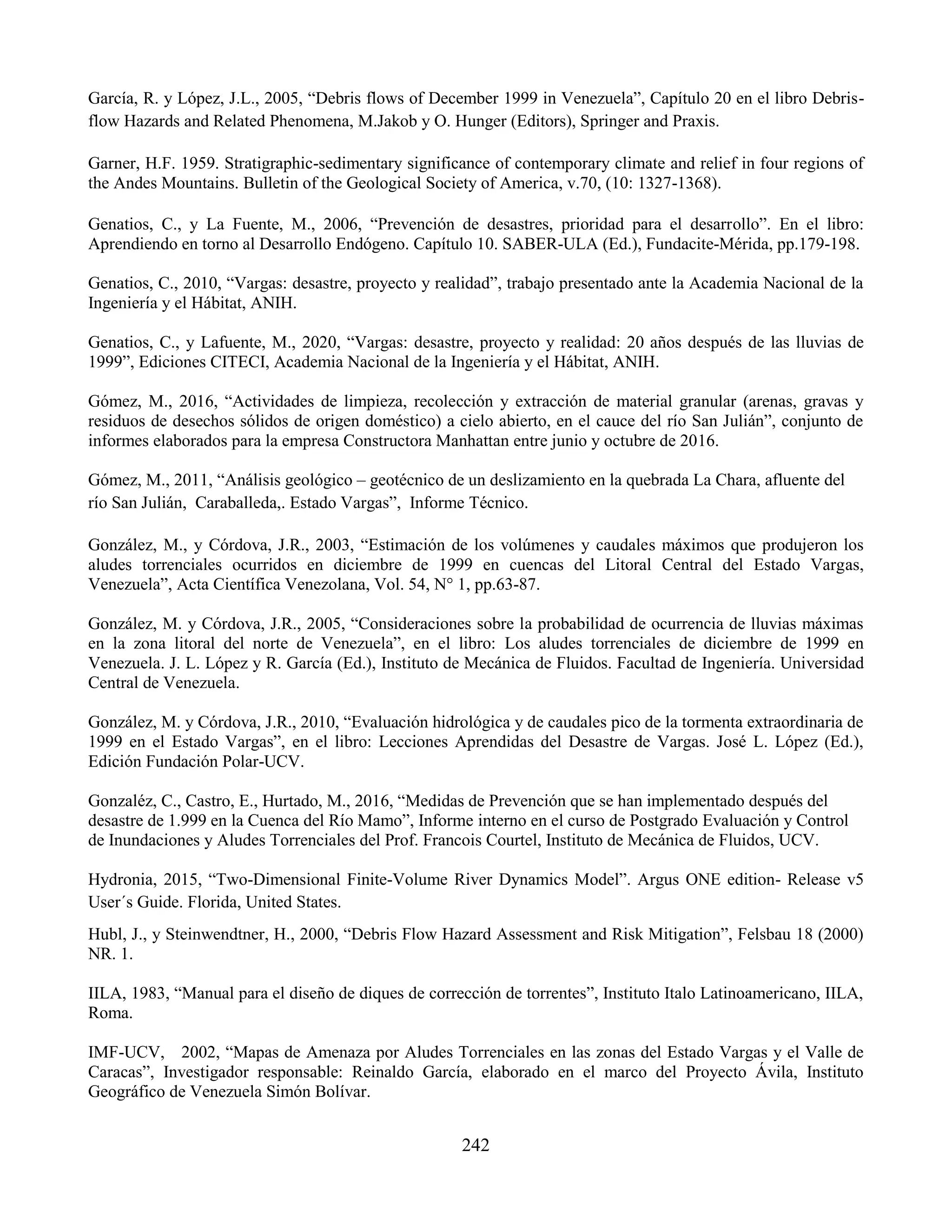 242
García, R. y López, J.L., 2005, “Debris flows of December 1999 in Venezuela”, Capítulo 20 en el libro Debris-
flow Hazards and Related Phenomena, M.Jakob y O. Hunger (Editors), Springer and Praxis.
Garner, H.F. 1959. Stratigraphic-sedimentary significance of contemporary climate and relief in four regions of
the Andes Mountains. Bulletin of the Geological Society of America, v.70, (10: 1327-1368).
Genatios, C., y La Fuente, M., 2006, “Prevención de desastres, prioridad para el desarrollo”. En el libro:
Aprendiendo en torno al Desarrollo Endógeno. Capítulo 10. SABER-ULA (Ed.), Fundacite-Mérida, pp.179-198.
Genatios, C., 2010, “Vargas: desastre, proyecto y realidad”, trabajo presentado ante la Academia Nacional de la
Ingeniería y el Hábitat, ANIH.
Genatios, C., y Lafuente, M., 2020, “Vargas: desastre, proyecto y realidad: 20 años después de las lluvias de
1999”, Ediciones CITECI, Academia Nacional de la Ingeniería y el Hábitat, ANIH.
Gómez, M., 2016, “Actividades de limpieza, recolección y extracción de material granular (arenas, gravas y
residuos de desechos sólidos de origen doméstico) a cielo abierto, en el cauce del río San Julián”, conjunto de
informes elaborados para la empresa Constructora Manhattan entre junio y octubre de 2016.
Gómez, M., 2011, “Análisis geológico – geotécnico de un deslizamiento en la quebrada La Chara, afluente del
río San Julián, Caraballeda,. Estado Vargas”, Informe Técnico.
González, M., y Córdova, J.R., 2003, “Estimación de los volúmenes y caudales máximos que produjeron los
aludes torrenciales ocurridos en diciembre de 1999 en cuencas del Litoral Central del Estado Vargas,
Venezuela”, Acta Científica Venezolana, Vol. 54, N° 1, pp.63-87.
González, M. y Córdova, J.R., 2005, “Consideraciones sobre la probabilidad de ocurrencia de lluvias máximas
en la zona litoral del norte de Venezuela”, en el libro: Los aludes torrenciales de diciembre de 1999 en
Venezuela. J. L. López y R. García (Ed.), Instituto de Mecánica de Fluidos. Facultad de Ingeniería. Universidad
Central de Venezuela.
González, M. y Córdova, J.R., 2010, “Evaluación hidrológica y de caudales pico de la tormenta extraordinaria de
1999 en el Estado Vargas”, en el libro: Lecciones Aprendidas del Desastre de Vargas. José L. López (Ed.),
Edición Fundación Polar-UCV.
Gonzaléz, C., Castro, E., Hurtado, M., 2016, “Medidas de Prevención que se han implementado después del
desastre de 1.999 en la Cuenca del Río Mamo”, Informe interno en el curso de Postgrado Evaluación y Control
de Inundaciones y Aludes Torrenciales del Prof. Francois Courtel, Instituto de Mecánica de Fluidos, UCV.
Hydronia, 2015, “Two-Dimensional Finite-Volume River Dynamics Model”. Argus ONE edition- Release v5
User´s Guide. Florida, United States.
Hubl, J., y Steinwendtner, H., 2000, “Debris Flow Hazard Assessment and Risk Mitigation”, Felsbau 18 (2000)
NR. 1.
IILA, 1983, “Manual para el diseño de diques de corrección de torrentes”, Instituto Italo Latinoamericano, IILA,
Roma.
IMF-UCV, 2002, “Mapas de Amenaza por Aludes Torrenciales en las zonas del Estado Vargas y el Valle de
Caracas”, Investigador responsable: Reinaldo García, elaborado en el marco del Proyecto Ávila, Instituto
Geográfico de Venezuela Simón Bolívar.
 