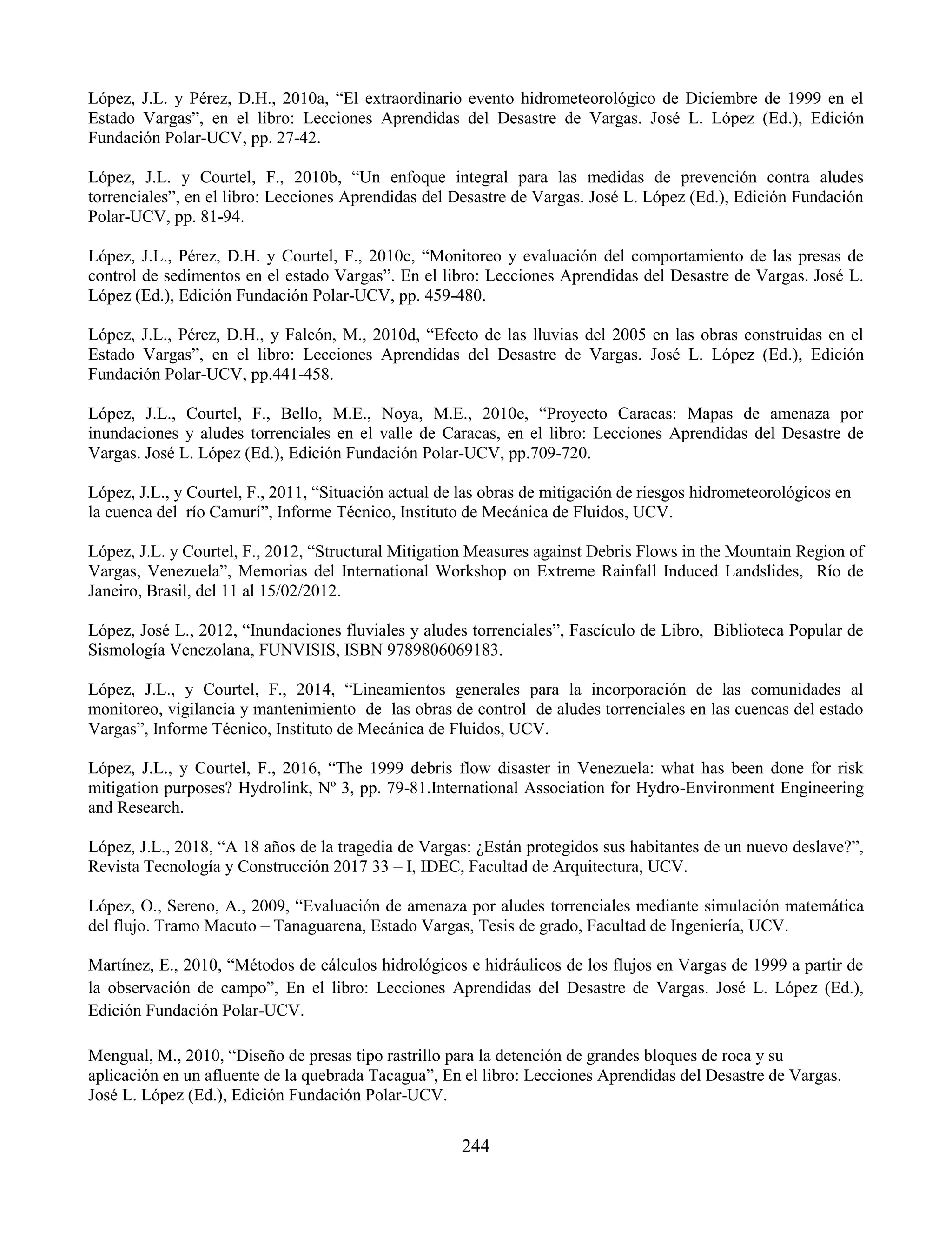 244
López, J.L. y Pérez, D.H., 2010a, “El extraordinario evento hidrometeorológico de Diciembre de 1999 en el
Estado Vargas”, en el libro: Lecciones Aprendidas del Desastre de Vargas. José L. López (Ed.), Edición
Fundación Polar-UCV, pp. 27-42.
López, J.L. y Courtel, F., 2010b, “Un enfoque integral para las medidas de prevención contra aludes
torrenciales”, en el libro: Lecciones Aprendidas del Desastre de Vargas. José L. López (Ed.), Edición Fundación
Polar-UCV, pp. 81-94.
López, J.L., Pérez, D.H. y Courtel, F., 2010c, “Monitoreo y evaluación del comportamiento de las presas de
control de sedimentos en el estado Vargas”. En el libro: Lecciones Aprendidas del Desastre de Vargas. José L.
López (Ed.), Edición Fundación Polar-UCV, pp. 459-480.
López, J.L., Pérez, D.H., y Falcón, M., 2010d, “Efecto de las lluvias del 2005 en las obras construidas en el
Estado Vargas”, en el libro: Lecciones Aprendidas del Desastre de Vargas. José L. López (Ed.), Edición
Fundación Polar-UCV, pp.441-458.
López, J.L., Courtel, F., Bello, M.E., Noya, M.E., 2010e, “Proyecto Caracas: Mapas de amenaza por
inundaciones y aludes torrenciales en el valle de Caracas, en el libro: Lecciones Aprendidas del Desastre de
Vargas. José L. López (Ed.), Edición Fundación Polar-UCV, pp.709-720.
López, J.L., y Courtel, F., 2011, “Situación actual de las obras de mitigación de riesgos hidrometeorológicos en
la cuenca del río Camurí”, Informe Técnico, Instituto de Mecánica de Fluidos, UCV.
López, J.L. y Courtel, F., 2012, “Structural Mitigation Measures against Debris Flows in the Mountain Region of
Vargas, Venezuela”, Memorias del International Workshop on Extreme Rainfall Induced Landslides, Río de
Janeiro, Brasil, del 11 al 15/02/2012.
López, José L., 2012, “Inundaciones fluviales y aludes torrenciales”, Fascículo de Libro, Biblioteca Popular de
Sismología Venezolana, FUNVISIS, ISBN 9789806069183.
López, J.L., y Courtel, F., 2014, “Lineamientos generales para la incorporación de las comunidades al
monitoreo, vigilancia y mantenimiento de las obras de control de aludes torrenciales en las cuencas del estado
Vargas”, Informe Técnico, Instituto de Mecánica de Fluidos, UCV.
López, J.L., y Courtel, F., 2016, “The 1999 debris flow disaster in Venezuela: what has been done for risk
mitigation purposes? Hydrolink, Nº 3, pp. 79-81.International Association for Hydro-Environment Engineering
and Research.
López, J.L., 2018, “A 18 años de la tragedia de Vargas: ¿Están protegidos sus habitantes de un nuevo deslave?”,
Revista Tecnología y Construcción 2017 33 – I, IDEC, Facultad de Arquitectura, UCV.
López, O., Sereno, A., 2009, “Evaluación de amenaza por aludes torrenciales mediante simulación matemática
del flujo. Tramo Macuto – Tanaguarena, Estado Vargas, Tesis de grado, Facultad de Ingeniería, UCV.
Martínez, E., 2010, “Métodos de cálculos hidrológicos e hidráulicos de los flujos en Vargas de 1999 a partir de
la observación de campo”, En el libro: Lecciones Aprendidas del Desastre de Vargas. José L. López (Ed.),
Edición Fundación Polar-UCV.
Mengual, M., 2010, “Diseño de presas tipo rastrillo para la detención de grandes bloques de roca y su
aplicación en un afluente de la quebrada Tacagua”, En el libro: Lecciones Aprendidas del Desastre de Vargas.
José L. López (Ed.), Edición Fundación Polar-UCV.
 
