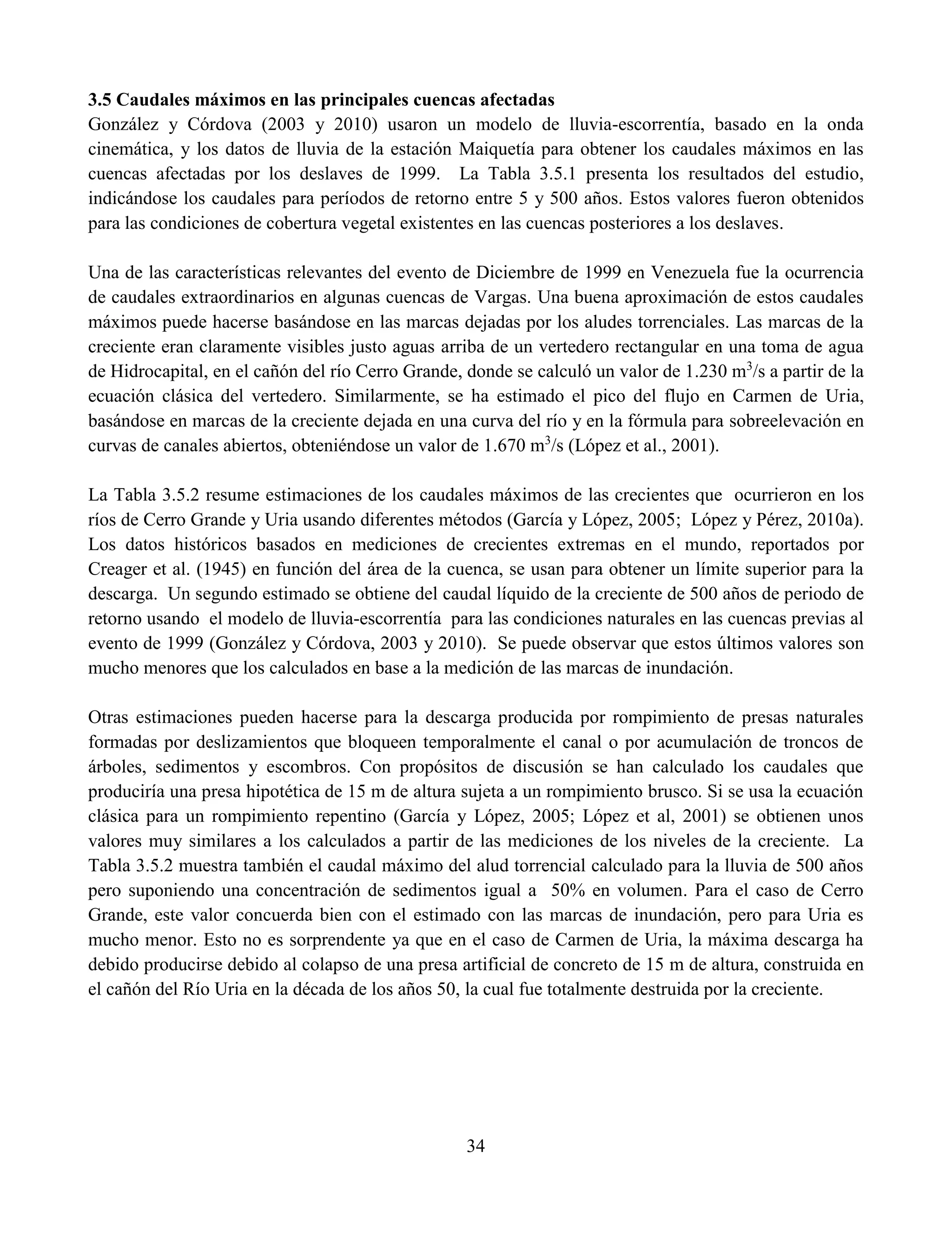 34
3.5 Caudales máximos en las principales cuencas afectadas
González y Córdova (2003 y 2010) usaron un modelo de lluvia-escorrentía, basado en la onda
cinemática, y los datos de lluvia de la estación Maiquetía para obtener los caudales máximos en las
cuencas afectadas por los deslaves de 1999. La Tabla 3.5.1 presenta los resultados del estudio,
indicándose los caudales para períodos de retorno entre 5 y 500 años. Estos valores fueron obtenidos
para las condiciones de cobertura vegetal existentes en las cuencas posteriores a los deslaves.
Una de las características relevantes del evento de Diciembre de 1999 en Venezuela fue la ocurrencia
de caudales extraordinarios en algunas cuencas de Vargas. Una buena aproximación de estos caudales
máximos puede hacerse basándose en las marcas dejadas por los aludes torrenciales. Las marcas de la
creciente eran claramente visibles justo aguas arriba de un vertedero rectangular en una toma de agua
de Hidrocapital, en el cañón del río Cerro Grande, donde se calculó un valor de 1.230 m3
/s a partir de la
ecuación clásica del vertedero. Similarmente, se ha estimado el pico del flujo en Carmen de Uria,
basándose en marcas de la creciente dejada en una curva del río y en la fórmula para sobreelevación en
curvas de canales abiertos, obteniéndose un valor de 1.670 m3
/s (López et al., 2001).
La Tabla 3.5.2 resume estimaciones de los caudales máximos de las crecientes que ocurrieron en los
ríos de Cerro Grande y Uria usando diferentes métodos (García y López, 2005; López y Pérez, 2010a).
Los datos históricos basados en mediciones de crecientes extremas en el mundo, reportados por
Creager et al. (1945) en función del área de la cuenca, se usan para obtener un límite superior para la
descarga. Un segundo estimado se obtiene del caudal líquido de la creciente de 500 años de periodo de
retorno usando el modelo de lluvia-escorrentía para las condiciones naturales en las cuencas previas al
evento de 1999 (González y Córdova, 2003 y 2010). Se puede observar que estos últimos valores son
mucho menores que los calculados en base a la medición de las marcas de inundación.
Otras estimaciones pueden hacerse para la descarga producida por rompimiento de presas naturales
formadas por deslizamientos que bloqueen temporalmente el canal o por acumulación de troncos de
árboles, sedimentos y escombros. Con propósitos de discusión se han calculado los caudales que
produciría una presa hipotética de 15 m de altura sujeta a un rompimiento brusco. Si se usa la ecuación
clásica para un rompimiento repentino (García y López, 2005; López et al, 2001) se obtienen unos
valores muy similares a los calculados a partir de las mediciones de los niveles de la creciente. La
Tabla 3.5.2 muestra también el caudal máximo del alud torrencial calculado para la lluvia de 500 años
pero suponiendo una concentración de sedimentos igual a 50% en volumen. Para el caso de Cerro
Grande, este valor concuerda bien con el estimado con las marcas de inundación, pero para Uria es
mucho menor. Esto no es sorprendente ya que en el caso de Carmen de Uria, la máxima descarga ha
debido producirse debido al colapso de una presa artificial de concreto de 15 m de altura, construida en
el cañón del Río Uria en la década de los años 50, la cual fue totalmente destruida por la creciente.
 
