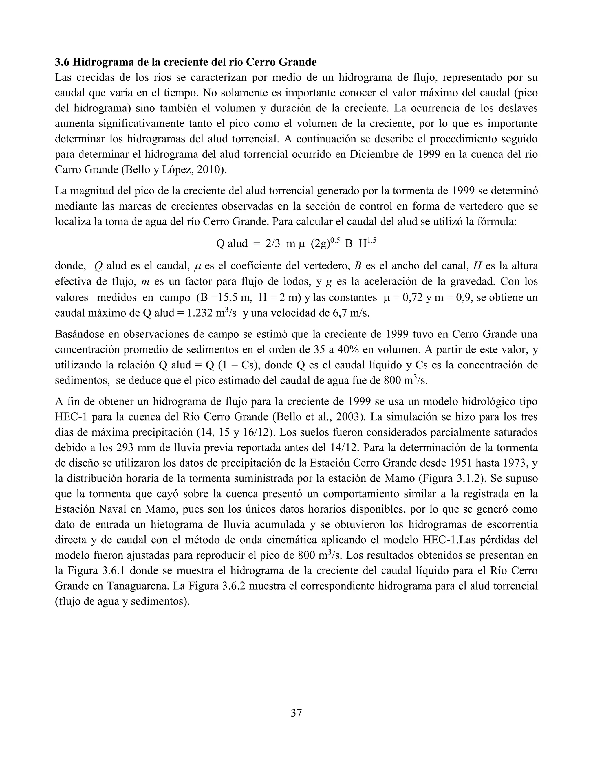 37
3.6 Hidrograma de la creciente del río Cerro Grande
Las crecidas de los ríos se caracterizan por medio de un hidrograma de flujo, representado por su
caudal que varía en el tiempo. No solamente es importante conocer el valor máximo del caudal (pico
del hidrograma) sino también el volumen y duración de la creciente. La ocurrencia de los deslaves
aumenta significativamente tanto el pico como el volumen de la creciente, por lo que es importante
determinar los hidrogramas del alud torrencial. A continuación se describe el procedimiento seguido
para determinar el hidrograma del alud torrencial ocurrido en Diciembre de 1999 en la cuenca del río
Carro Grande (Bello y López, 2010).
La magnitud del pico de la creciente del alud torrencial generado por la tormenta de 1999 se determinó
mediante las marcas de crecientes observadas en la sección de control en forma de vertedero que se
localiza la toma de agua del río Cerro Grande. Para calcular el caudal del alud se utilizó la fórmula:
Q alud = 2/3 m  (2g)0.5
B H1.5
donde, Q alud es el caudal,  es el coeficiente del vertedero, B es el ancho del canal, H es la altura
efectiva de flujo, m es un factor para flujo de lodos, y g es la aceleración de la gravedad. Con los
valores medidos en campo (B =15,5 m, H = 2 m) y las constantes  = 0,72 y m = 0,9, se obtiene un
caudal máximo de Q alud = 1.232 m3
/s y una velocidad de 6,7 m/s.
Basándose en observaciones de campo se estimó que la creciente de 1999 tuvo en Cerro Grande una
concentración promedio de sedimentos en el orden de 35 a 40% en volumen. A partir de este valor, y
utilizando la relación Q alud = Q (1 – Cs), donde Q es el caudal líquido y Cs es la concentración de
sedimentos, se deduce que el pico estimado del caudal de agua fue de 800 m3
/s.
A fin de obtener un hidrograma de flujo para la creciente de 1999 se usa un modelo hidrológico tipo
HEC-1 para la cuenca del Río Cerro Grande (Bello et al., 2003). La simulación se hizo para los tres
días de máxima precipitación (14, 15 y 16/12). Los suelos fueron considerados parcialmente saturados
debido a los 293 mm de lluvia previa reportada antes del 14/12. Para la determinación de la tormenta
de diseño se utilizaron los datos de precipitación de la Estación Cerro Grande desde 1951 hasta 1973, y
la distribución horaria de la tormenta suministrada por la estación de Mamo (Figura 3.1.2). Se supuso
que la tormenta que cayó sobre la cuenca presentó un comportamiento similar a la registrada en la
Estación Naval en Mamo, pues son los únicos datos horarios disponibles, por lo que se generó como
dato de entrada un hietograma de lluvia acumulada y se obtuvieron los hidrogramas de escorrentía
directa y de caudal con el método de onda cinemática aplicando el modelo HEC-1.Las pérdidas del
modelo fueron ajustadas para reproducir el pico de 800 m3
/s. Los resultados obtenidos se presentan en
la Figura 3.6.1 donde se muestra el hidrograma de la creciente del caudal líquido para el Río Cerro
Grande en Tanaguarena. La Figura 3.6.2 muestra el correspondiente hidrograma para el alud torrencial
(flujo de agua y sedimentos).
 