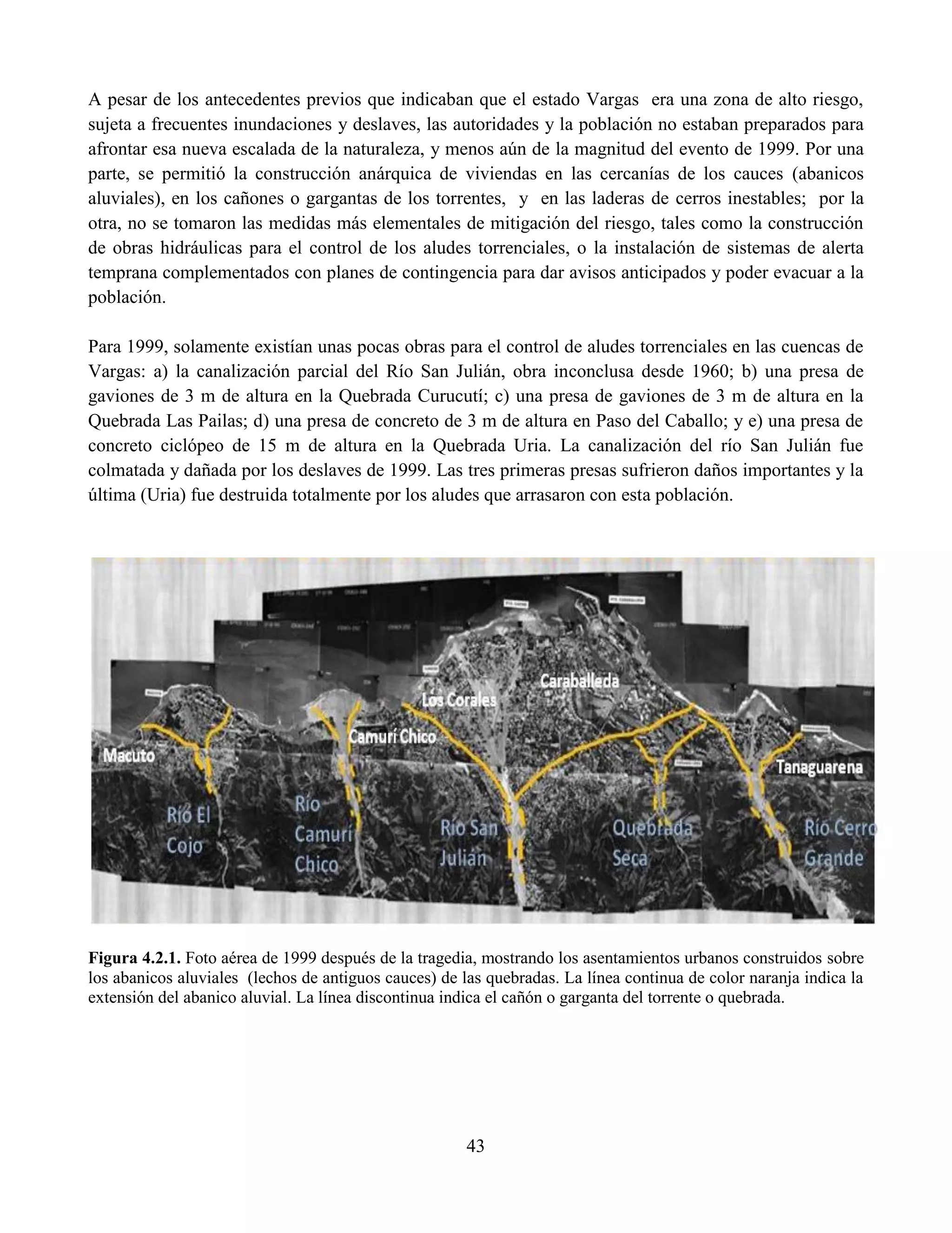 43
A pesar de los antecedentes previos que indicaban que el estado Vargas era una zona de alto riesgo,
sujeta a frecuentes inundaciones y deslaves, las autoridades y la población no estaban preparados para
afrontar esa nueva escalada de la naturaleza, y menos aún de la magnitud del evento de 1999. Por una
parte, se permitió la construcción anárquica de viviendas en las cercanías de los cauces (abanicos
aluviales), en los cañones o gargantas de los torrentes, y en las laderas de cerros inestables; por la
otra, no se tomaron las medidas más elementales de mitigación del riesgo, tales como la construcción
de obras hidráulicas para el control de los aludes torrenciales, o la instalación de sistemas de alerta
temprana complementados con planes de contingencia para dar avisos anticipados y poder evacuar a la
población.
Para 1999, solamente existían unas pocas obras para el control de aludes torrenciales en las cuencas de
Vargas: a) la canalización parcial del Río San Julián, obra inconclusa desde 1960; b) una presa de
gaviones de 3 m de altura en la Quebrada Curucutí; c) una presa de gaviones de 3 m de altura en la
Quebrada Las Pailas; d) una presa de concreto de 3 m de altura en Paso del Caballo; y e) una presa de
concreto ciclópeo de 15 m de altura en la Quebrada Uria. La canalización del río San Julián fue
colmatada y dañada por los deslaves de 1999. Las tres primeras presas sufrieron daños importantes y la
última (Uria) fue destruida totalmente por los aludes que arrasaron con esta población.
Figura 4.2.1. Foto aérea de 1999 después de la tragedia, mostrando los asentamientos urbanos construidos sobre
los abanicos aluviales (lechos de antiguos cauces) de las quebradas. La línea continua de color naranja indica la
extensión del abanico aluvial. La línea discontinua indica el cañón o garganta del torrente o quebrada.
 