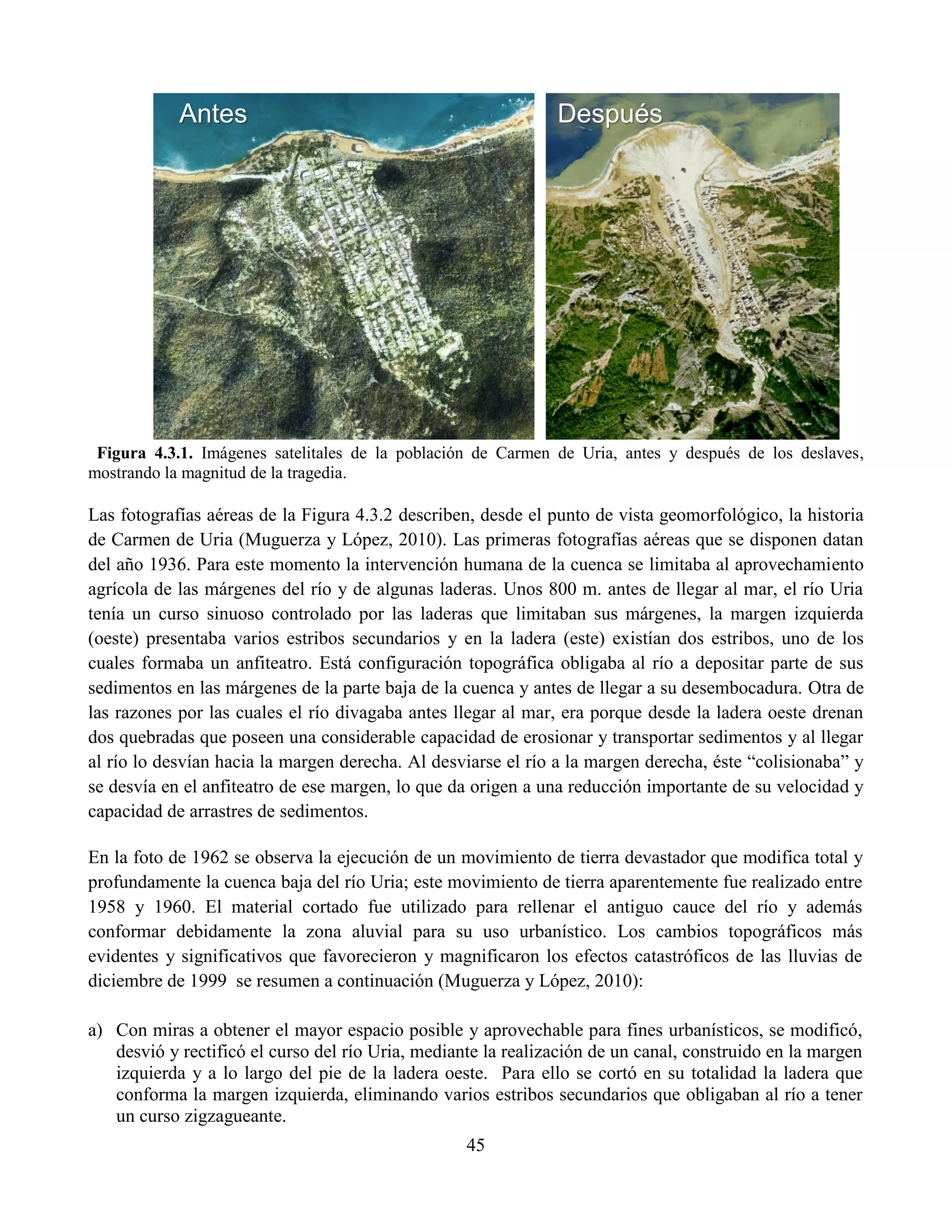 45
Figura 4.3.1. Imágenes satelitales de la población de Carmen de Uria, antes y después de los deslaves,
mostrando la magnitud de la tragedia.
Las fotografías aéreas de la Figura 4.3.2 describen, desde el punto de vista geomorfológico, la historia
de Carmen de Uria (Muguerza y López, 2010). Las primeras fotografías aéreas que se disponen datan
del año 1936. Para este momento la intervención humana de la cuenca se limitaba al aprovechamiento
agrícola de las márgenes del río y de algunas laderas. Unos 800 m. antes de llegar al mar, el río Uria
tenía un curso sinuoso controlado por las laderas que limitaban sus márgenes, la margen izquierda
(oeste) presentaba varios estribos secundarios y en la ladera (este) existían dos estribos, uno de los
cuales formaba un anfiteatro. Está configuración topográfica obligaba al río a depositar parte de sus
sedimentos en las márgenes de la parte baja de la cuenca y antes de llegar a su desembocadura. Otra de
las razones por las cuales el río divagaba antes llegar al mar, era porque desde la ladera oeste drenan
dos quebradas que poseen una considerable capacidad de erosionar y transportar sedimentos y al llegar
al río lo desvían hacia la margen derecha. Al desviarse el río a la margen derecha, éste “colisionaba” y
se desvía en el anfiteatro de ese margen, lo que da origen a una reducción importante de su velocidad y
capacidad de arrastres de sedimentos.
En la foto de 1962 se observa la ejecución de un movimiento de tierra devastador que modifica total y
profundamente la cuenca baja del río Uria; este movimiento de tierra aparentemente fue realizado entre
1958 y 1960. El material cortado fue utilizado para rellenar el antiguo cauce del río y además
conformar debidamente la zona aluvial para su uso urbanístico. Los cambios topográficos más
evidentes y significativos que favorecieron y magnificaron los efectos catastróficos de las lluvias de
diciembre de 1999 se resumen a continuación (Muguerza y López, 2010):
a) Con miras a obtener el mayor espacio posible y aprovechable para fines urbanísticos, se modificó,
desvió y rectificó el curso del río Uria, mediante la realización de un canal, construido en la margen
izquierda y a lo largo del pie de la ladera oeste. Para ello se cortó en su totalidad la ladera que
conforma la margen izquierda, eliminando varios estribos secundarios que obligaban al río a tener
un curso zigzagueante.
Antes Después
 