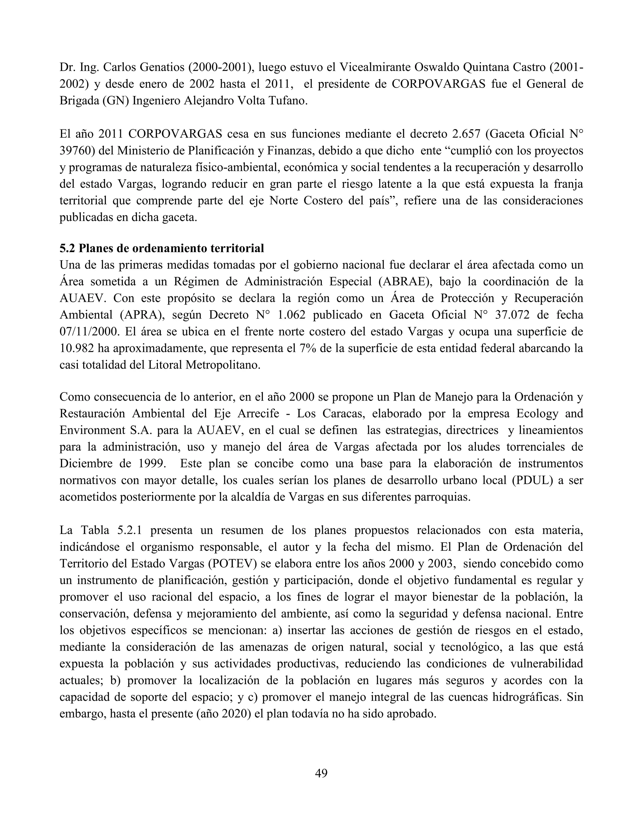 49
Dr. Ing. Carlos Genatios (2000-2001), luego estuvo el Vicealmirante Oswaldo Quintana Castro (2001-
2002) y desde enero de 2002 hasta el 2011, el presidente de CORPOVARGAS fue el General de
Brigada (GN) Ingeniero Alejandro Volta Tufano.
El año 2011 CORPOVARGAS cesa en sus funciones mediante el decreto 2.657 (Gaceta Oficial N°
39760) del Ministerio de Planificación y Finanzas, debido a que dicho ente “cumplió con los proyectos
y programas de naturaleza físico-ambiental, económica y social tendentes a la recuperación y desarrollo
del estado Vargas, logrando reducir en gran parte el riesgo latente a la que está expuesta la franja
territorial que comprende parte del eje Norte Costero del país”, refiere una de las consideraciones
publicadas en dicha gaceta.
5.2 Planes de ordenamiento territorial
Una de las primeras medidas tomadas por el gobierno nacional fue declarar el área afectada como un
Área sometida a un Régimen de Administración Especial (ABRAE), bajo la coordinación de la
AUAEV. Con este propósito se declara la región como un Área de Protección y Recuperación
Ambiental (APRA), según Decreto N° 1.062 publicado en Gaceta Oficial N° 37.072 de fecha
07/11/2000. El área se ubica en el frente norte costero del estado Vargas y ocupa una superficie de
10.982 ha aproximadamente, que representa el 7% de la superficie de esta entidad federal abarcando la
casi totalidad del Litoral Metropolitano.
Como consecuencia de lo anterior, en el año 2000 se propone un Plan de Manejo para la Ordenación y
Restauración Ambiental del Eje Arrecife - Los Caracas, elaborado por la empresa Ecology and
Environment S.A. para la AUAEV, en el cual se definen las estrategias, directrices y lineamientos
para la administración, uso y manejo del área de Vargas afectada por los aludes torrenciales de
Diciembre de 1999. Este plan se concibe como una base para la elaboración de instrumentos
normativos con mayor detalle, los cuales serían los planes de desarrollo urbano local (PDUL) a ser
acometidos posteriormente por la alcaldía de Vargas en sus diferentes parroquias.
La Tabla 5.2.1 presenta un resumen de los planes propuestos relacionados con esta materia,
indicándose el organismo responsable, el autor y la fecha del mismo. El Plan de Ordenación del
Territorio del Estado Vargas (POTEV) se elabora entre los años 2000 y 2003, siendo concebido como
un instrumento de planificación, gestión y participación, donde el objetivo fundamental es regular y
promover el uso racional del espacio, a los fines de lograr el mayor bienestar de la población, la
conservación, defensa y mejoramiento del ambiente, así como la seguridad y defensa nacional. Entre
los objetivos específicos se mencionan: a) insertar las acciones de gestión de riesgos en el estado,
mediante la consideración de las amenazas de origen natural, social y tecnológico, a las que está
expuesta la población y sus actividades productivas, reduciendo las condiciones de vulnerabilidad
actuales; b) promover la localización de la población en lugares más seguros y acordes con la
capacidad de soporte del espacio; y c) promover el manejo integral de las cuencas hidrográficas. Sin
embargo, hasta el presente (año 2020) el plan todavía no ha sido aprobado.
 