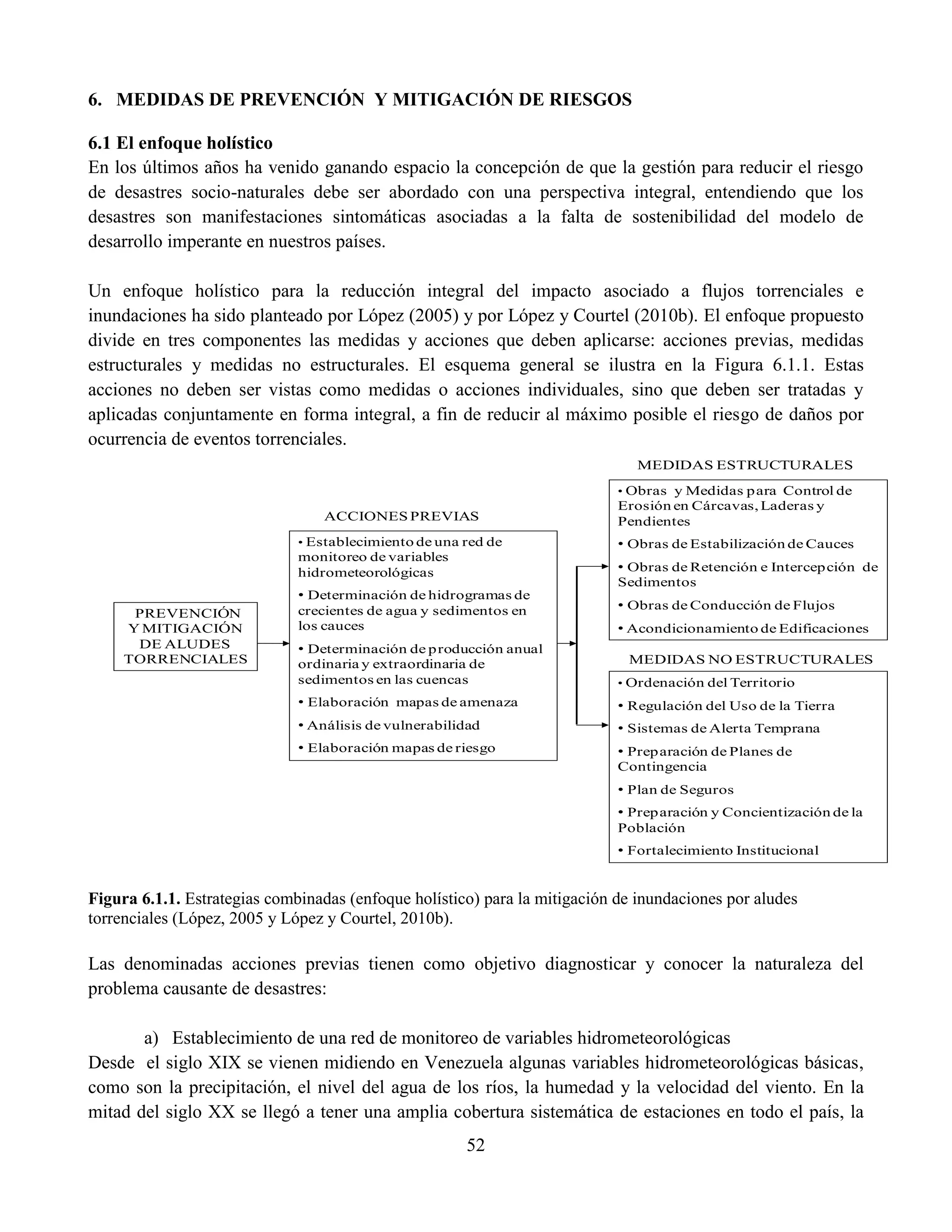 52
6. MEDIDAS DE PREVENCIÓN Y MITIGACIÓN DE RIESGOS
6.1 El enfoque holístico
En los últimos años ha venido ganando espacio la concepción de que la gestión para reducir el riesgo
de desastres socio-naturales debe ser abordado con una perspectiva integral, entendiendo que los
desastres son manifestaciones sintomáticas asociadas a la falta de sostenibilidad del modelo de
desarrollo imperante en nuestros países.
Un enfoque holístico para la reducción integral del impacto asociado a flujos torrenciales e
inundaciones ha sido planteado por López (2005) y por López y Courtel (2010b). El enfoque propuesto
divide en tres componentes las medidas y acciones que deben aplicarse: acciones previas, medidas
estructurales y medidas no estructurales. El esquema general se ilustra en la Figura 6.1.1. Estas
acciones no deben ser vistas como medidas o acciones individuales, sino que deben ser tratadas y
aplicadas conjuntamente en forma integral, a fin de reducir al máximo posible el riesgo de daños por
ocurrencia de eventos torrenciales.
Figura 6.1.1. Estrategias combinadas (enfoque holístico) para la mitigación de inundaciones por aludes
torrenciales (López, 2005 y López y Courtel, 2010b).
Las denominadas acciones previas tienen como objetivo diagnosticar y conocer la naturaleza del
problema causante de desastres:
a) Establecimiento de una red de monitoreo de variables hidrometeorológicas
Desde el siglo XIX se vienen midiendo en Venezuela algunas variables hidrometeorológicas básicas,
como son la precipitación, el nivel del agua de los ríos, la humedad y la velocidad del viento. En la
mitad del siglo XX se llegó a tener una amplia cobertura sistemática de estaciones en todo el país, la
• Establecimiento de una red de
monitoreo de variables
hidrometeorológicas
• Determinación de hidrogramas de
crecientes de agua y sedimentos en
los cauces
• Determinación de producción anual
ordinaria y extraordinaria de
sedimentos en las cuencas
• Elaboración mapas de amenaza
• Análisis de vulnerabilidad
• Elaboración mapas de riesgo
PREVENCIÓN
Y MITIGACIÓN
DE ALUDES
TORRENCIALES
MEDIDAS ESTRUCTURALES
MEDIDAS NO ESTRUCTURALES
• Obras y Medidas para Control de
Erosión en Cárcavas, Laderas y
Pendientes
• Obras de Estabilización de Cauces
• Obras de Retención e Intercepción de
Sedimentos
• Obras de Conducción de Flujos
• Acondicionamiento de Edificaciones
• Ordenación del Territorio
• Regulación del Uso de la Tierra
• Sistemas de Alerta Temprana
• Preparación de Planes de
Contingencia
• Plan de Seguros
• Preparación y Concientización de la
Población
• Fortalecimiento Institucional
ACCIONES PREVIAS
 